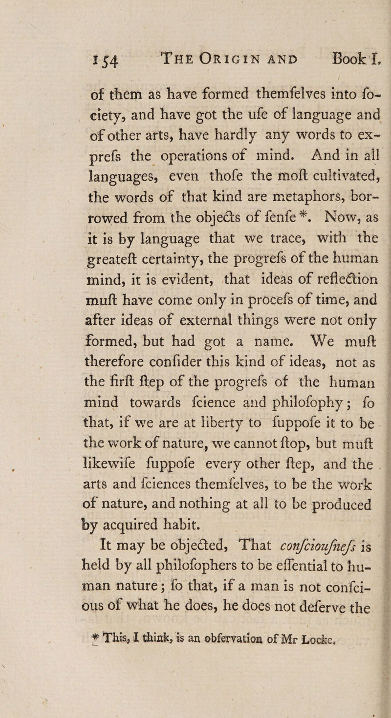 of them as have formed themfelves into fo- ciety, and have got the ufe of language and of other arts, have hardly any words to ex- prefs the operations of mind. And in all languages, even thofe the mo ft cultivated, the words of that kind are metaphors, bor¬ rowed from the objects of fenfe *. Now, as it is by language that we trace, with the greateft certainty, the progrefs of the human mind, it is evident, that ideas of reflection muft have come only in procefs of time, and after ideas of external things were not only formed, but had got a name. We muft therefore confider this kind of ideas, not as the firft ftep of the progrefs of the human mind towards fcience and philofophy; fo that, if we are at liberty to fuppofe it to be the work of nature, we cannot flop, but muft likewife fuppofe every other ftep, and the arts and fciences themfelves, to be the work of nature, and nothing at all to be produced by acquired habit. It may be objeded, That confcioufnefs is held by all philofophers to be eflential to hu¬ man nature; fo that, if a man is not confci- ous of what he does, he does not deferve the % This, I think, is an obfervation of Mr Locke,