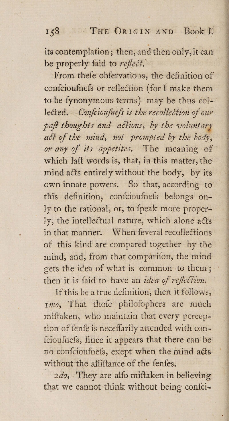 / / its contemplation; then, and then only,it can be properly faid to reflect.' From thefe obfervations, the definition of confcioufnefs or reflection (for I make them to be fynonymons terms) may be thus col¬ lected. Confcioufnefs is the recollection of our pcft thoughts end aCiions, by the voluntary a Si of the mmd, not prompted by the body, or any of its appetites. The meaning of which laft words is, that, in this matter, the mind ads entirely without the body, by its own innate powers. So that, according to this definition, confcioufnefs belongs on¬ ly to the rational, or, to fpeak more proper¬ ly, the intelledual nature, which alone ads in that manner. When feveral recolledions of this kind are compared together by the mind, and, from that comparifon, the mind gets the idea of what is common to them ; then it is faid to have an idea of reflection. If this be a true definition, then it follows, x mo, That thofe philofophers are much miftaken, who maintain that every percep¬ tion of fenfe is neceffarily attended with con¬ fcioufnefs, iince it appears that there can be no confcioufnefs, exept when the mind ads without the affiftance of the fenfes. 2do&lt;&gt; They are alfo miftaken in believing that we cannot think without being confci^