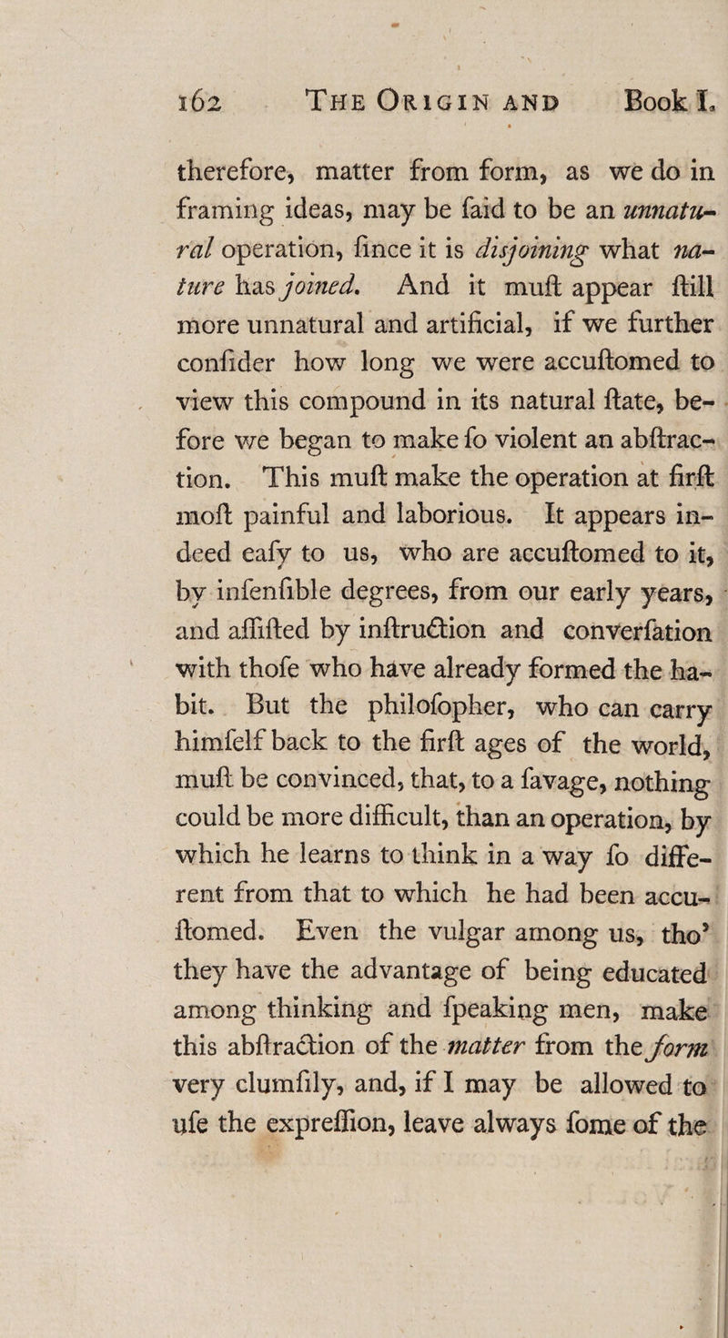 therefore, matter from form, as we do in framing ideas, may be faid to be an unnatu- ral operation, fince it is disjoining what na¬ ture has joined. And it muft appear ftill more unnatural and artificial, if we further confider how long we were accuftomed to view this compound in its natural ftate, be¬ fore we began to make fo violent an abftrac- tion. This muft make the operation at firft 1110ft painful and laborious. It appears in¬ deed eafy to us, who are accuftomed to it, by infenfible degrees, from our early years, and affifted by inftrudion and converfation with thofe who have already formed the ha¬ bit. But the philofopher, who can carry himfelf back to the firft ages of the world, muft be convinced, that, to a favage, nothing could be more difficult, than an operation, by which he learns to think in a way fo diffe¬ rent from that to which he had been accu¬ ftomed. Even the vulgar among us, tho5 they have the advantage of being educated among thinking and fpeaking men, make this abftradion of the matter from the form very clumfily, and, if I may be allowed to ufe the expreffion, leave always fome of the