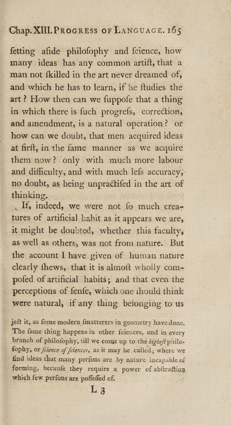 fetting afide philofophy and fcience, how many ideas has any common artift, that a man not (killed in the art never dreamed of, and which he has to learn, if he ftudies the art ? How then can we fuppofe that a thing in which there is fuch progrefs, corre&amp;ion, and amendment, is a natural operation ? or how can we doubt, that men acquired ideas at firit, in the lame manner as we acquire them now ? only with much more labour and difficulty, and with much lefs accuracy,' no doubt, as being unpradtifed in the art of thinking. If, indeed, we were not fo much crea¬ tures of artificial habit as it appears we are, it might be doubted, whether this faculty, as well as others, was not from nature. But the account I have given of human nature clearly (hews, that it is almoft wholly com- pofed of artificial habits; and that even the perceptions of fenfe, which one xhould think were natural, if any thing belonging to us je&lt;5t it, as Tome modern fmatterers in geometry have done. The fame thing happens in other fciences, and in every branch of philofophy, till we come up to the higAeft philo- fophy, or fcience offciences, as it may be called; where we find ideas that many perfons are by nature incapable of forming, becaufe they require a power of abftra£Hoa which few perfons are poffefled of. La