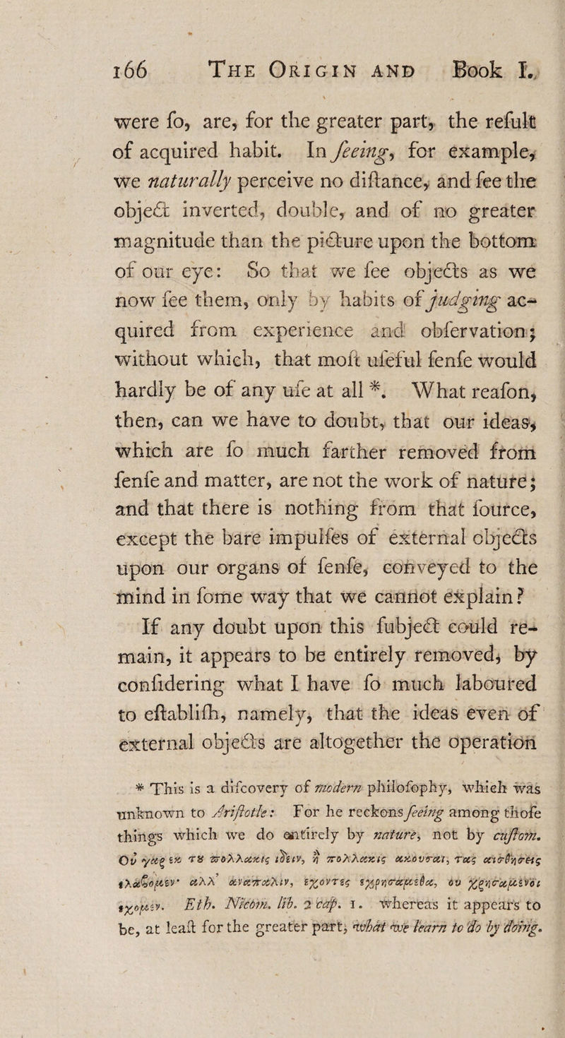 - \ were fo, are, for the greater part, the refult of acquired habit. In feeing, for example, we naturally perceive no diftance, and fee the obje£t inverted, double, and of no greater magnitude than the picture upon the bottom of our eye: So that we fee objects as we now fee them, only by habits of judging ac¬ quired from experience and obfervation; without which, that molt uieful fenfe would hardly be of any ufe at all *. What reafon, then, can we have to doubt, that our ideas, which are fo much farther removed from fenfe and matter, are not the work of nature; and that there is nothing from that fource, except the bare impuifes of external objects upon our organs of fenfe, conveyed to the mind in fome way that we cannot explain ? If any doubt upon this fubjedf could re¬ main, it appears to be entirely removed, by confidering what I have fo much laboured to eftablifh, namely, that the ideas even of external obje&amp;s are altogether the operation * This is a difcovery of modern phiiofophy, which was unknown to Ariftotle: For he reckons feeing among thofe things which we do entirely by nature, not by ciiflom. Ov ■zrorXuKtg thziv, % 7rohhccxts axovrat, rug utr^o-Hg iXu^o^zv uXX uvu'nu'kiv, z%ovrzg Sf/pYiru/uzOu, tv ^wu^zvoi «y. Eth. Nicdm.Hb.2cap. i. whereas it appears to be, at lead for the greater part, ivbat mft team to do by doing.
