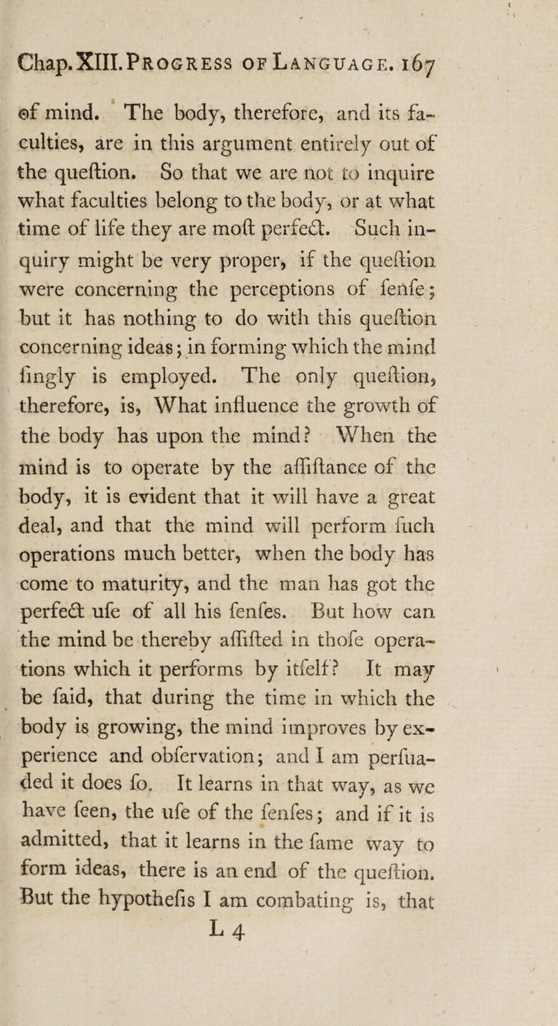 of mind. The body, therefore, and its fa¬ culties, are in this argument entirely out of the queftion. So that we are not to inquire what faculties belong to the body, or at what time of life they are mo ft perfect. Such in¬ quiry might be very proper, if the queftion were concerning the perceptions of fenfe; but it has nothing to do with this queftion concerning ideas; in forming which the mind fingly is employed. The only queftion, therefore, is, What influence the growth of the body has upon the mind? When the mind is to operate by the afiiftanee of the body, it is evident that it will have a great deal, and that the mind will perform fuch operations much better, when the body has come to maturity, and the man has got the perfeft ufe of all his fenfes. But how can the mind be thereby afhfted in thofe opera¬ tions which it performs by itfelf? It may be faid, that during the time in which the body is growing, the mind improves by ex¬ perience and obfervation; and I am perfua- ded it does fo. It learns in that way, as we have feen, the ufe of the fenfes; and if it is admitted, that it learns in the fame way to form ideas, there is an end of the queftion. But the hypothefis I am combating is, that L 4