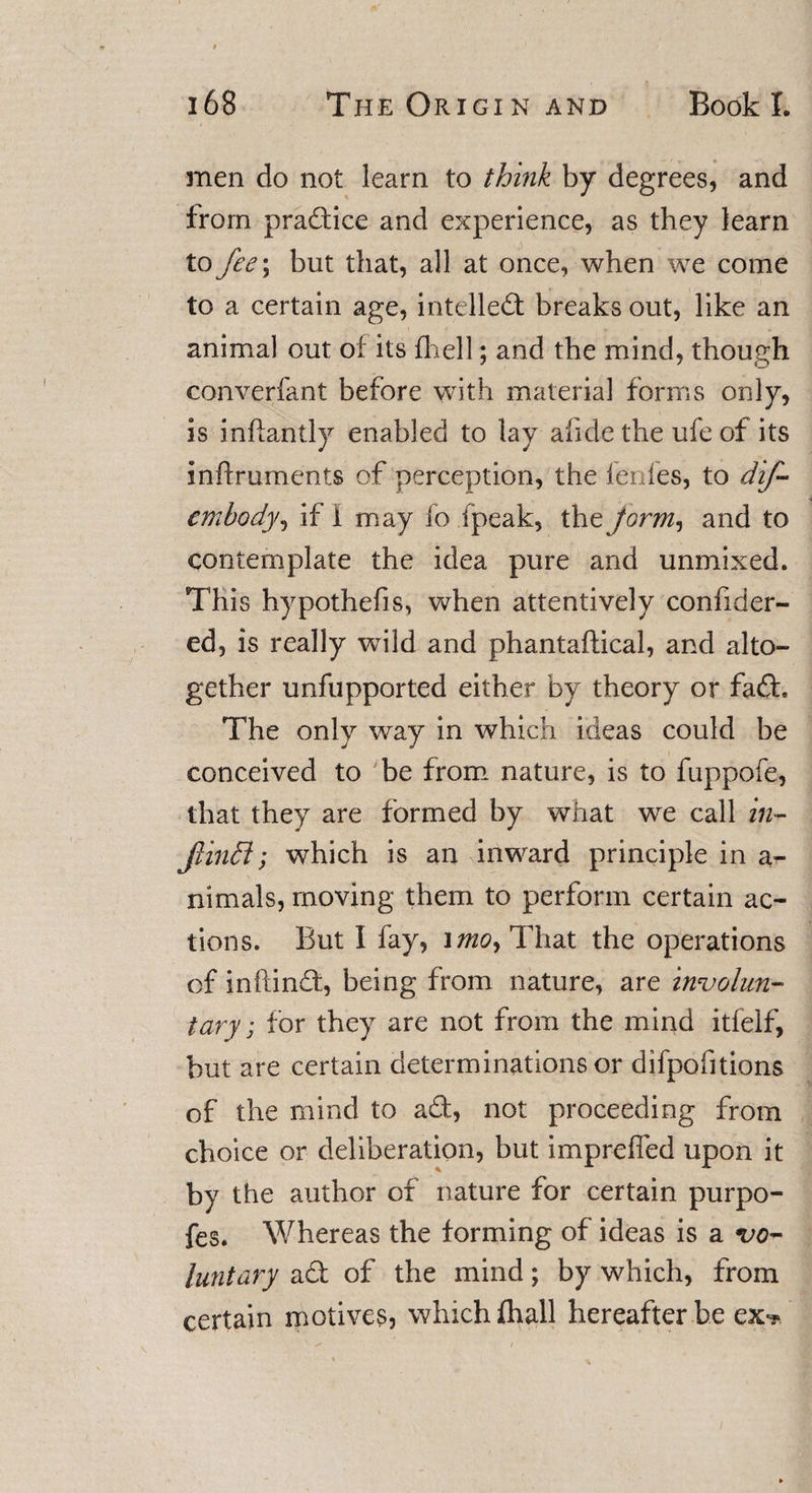 men do not learn to think by degrees, and from practice and experience, as they learn to fee\ but that, all at once, when we come to a certain age, intellect breaks out, like an animal out of its {hell; and the mind, though converfant before with materia] forms only, is inflantly enabled to lay afide the ufe of its inffruments of perception, the fenfes, to dif- cmhody, if i may fo (peak, the Jorm, and to contemplate the idea pure and unmixed. This hypothefis, when attentively confider- ed, is really wild and phantaftical, and alto¬ gether unfupported either by theory or fad. The only way in which ideas could be conceived to be from nature, is to fuppofe, that they are formed by what we call in- Jlinffi; which is an inward principle in a- nimals, moving them to perform certain ac¬ tions. But I fay, ifliOy That the operations of inftind, being from nature, are involun¬ tary, for they are not from the mind itfeif, but are certain determinations or difpofitions of the mind to ad, not proceeding from choice or deliberation, but impreffed upon it by the author of nature for certain purpo- fes. Whereas the forming of ideas is a vo¬ luntary ad of the mind; by which, from certain motives, which fhall hereafter be ex-*