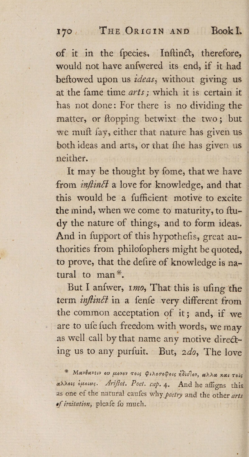 of it in the fpecies* InftinCt, therefore, would not have anfwered its end, if it had beftowed upon us ideas ^ without giving us at the fame time arts; which it is certain it has not done: For there is no dividing the matter, or flopping betwixt the two; but we muft fay, either that nature has given us both ideas and arts, or that die has given us neither. It may be thought by fome, that we have from inftinffi a love for knowledge, and that this would be a fufficient motive to excite the mind, when we come to maturity, to ftu- dy the nature of things, and to form ideas* And in fupport of this hypothefis, great au¬ thorities from philofophers might be quoted, to prove, that the defire of knowledge is na¬ tural to man^. But I anfwer, imo^ That this is ufing the term inftinSi in a fenfe very different from the common acceptation of it; and, if we are to ufe fuch freedom with words, we may as well call by that name any motive direct¬ ing us to any purfuit. But, 2do. The love 1 ' • # MctvSctvuv ov povov roig &lt;ptXocrotpoig jhcrlov, uKXa, kou Tolg Ct^ois opoiag. Ariftot. Poet. cap. 4. And he afligns this as one of the natural caufes why poetry and the others •f imitation, pleafe fo much.