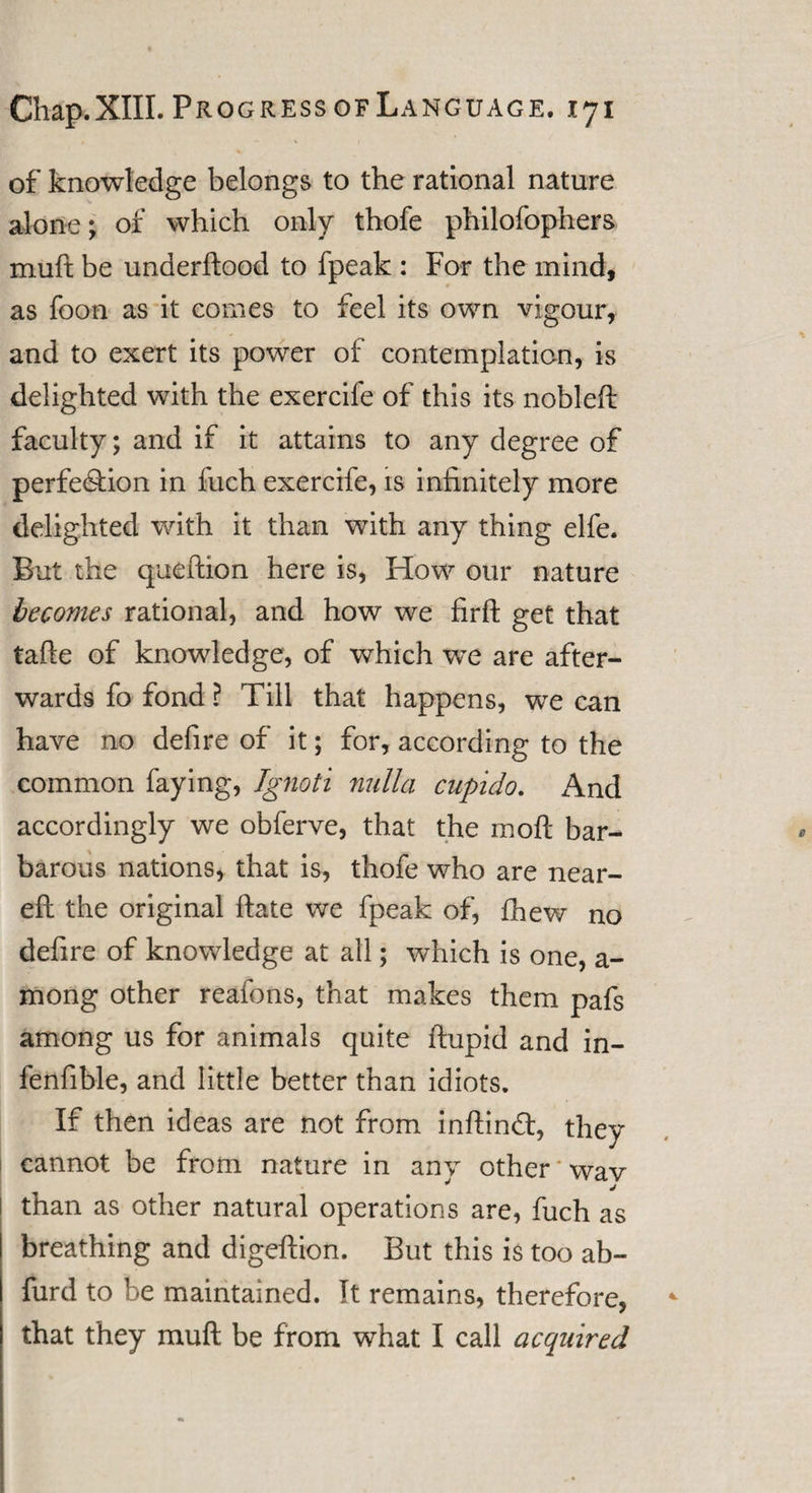of knowledge belongs to the rational nature alone; of which only thofe philofophers muft be underftood to fpeak : For the mind, as foon as it comes to feel its own vigour, and to exert its power of contemplation, is delighted with the exercife of this its nobleft faculty; and if it attains to any degree of perfection in fuch exercife, is infinitely more delighted with it than with any thing elfe. But the queftion here is, How our nature becomes rational, and how we firft get that tafte of knowledge, of which we are after¬ wards fo fond ? Till that happens, we can have no defire of it; for, according to the common faying, Ignoti nulla cupido. And accordingly we obferve, that the moft bar¬ barous nations, that is, thofe who are near- eft the original ftate we fpeak of, fhew no defire of knowledge at ail; which is one, a - mong other reafons, that makes them pafs among us for animals quite ftupid and in- fenfible, and little better than idiots. If then ideas are not from inftinCt, they cannot be from nature in anv other wav * j than as other natural operations are, fuch as breathing and digeftion. But this is too ab- furd to be maintained. It remains, therefore, that they muft be from what I call acquired