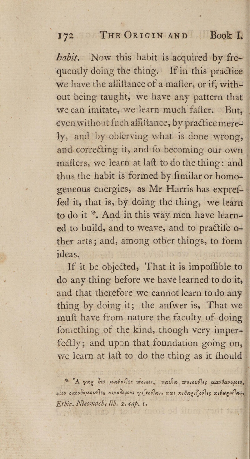 habit. Now this habit is acquired by fre¬ quently doing the thing. If in this practice we have the afiiftance of a matter, or if, with¬ out being taught, we have any pattern that we can imitate, we learn much fatter. But, even without fuch affiftance, by practice mere¬ ly, and by obiervmg what is done wrong, and correcting it, and fo becoming our own matters, we learn at laft to do the thing: and thus the habit is formed by fimilar or homo¬ geneous energies, as Mr Harris has expref- fed it, that is, by doing the thing, we learn to do it And in this way men have learn- ed to build, and to weave, and to praCtife o- ther arts; and, among other things, to form ideas. If it be objected, That it is impoffible to do any thing before we have learned to do it, and that therefore we cannot learn to do any thing by doing it; the anfwer is, That we mutt have from nature the faculty of doing fomething of the kind, though very imper¬ fectly; and upon that foundation going on, we learn at latt to do the thing as it ihould * *A ftx6ov\tg -zroi&amp;v, rcciPiX zrotovvje$ pavdavo/ttu* clov otKo^o^owlss cixod'ofAoi yifvoylcch kcu xt0xgi£o&gt;]fs Ki6ti%tcP\eii« Ethic, Nicomdchi lib. 2. Cap. 1.