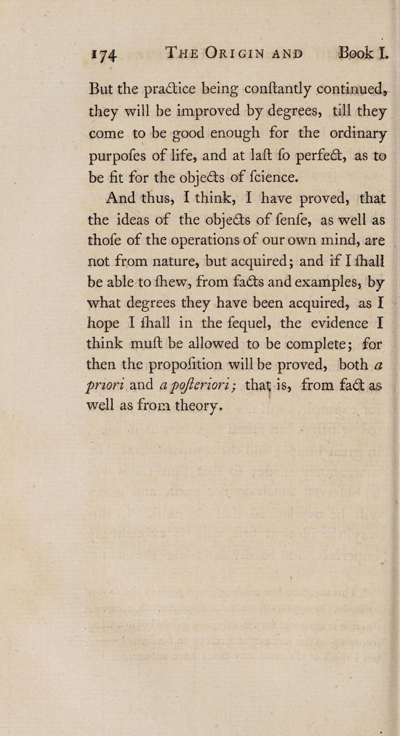 But the practice being conftantly continued, they will be improved by degrees, till they come to be good enough for the ordinary purpofes of life, and at laft fo perfect, as to be fit for the objects of fcience. And thus, I think, I have proved, that the ideas of the objeds of fenfe, as well as thofe of the operations of our own mind, are not from nature, but acquired; and if I fhall be able to fhew, from fads and examples, by what degrees they have been acquired, as I hope I fhall in the fequel, the evidence I think mu ft be allowed to be complete; for then the proportion will be proved, both a priori and a pojlcriori; that is, from fad: as well as from theory.