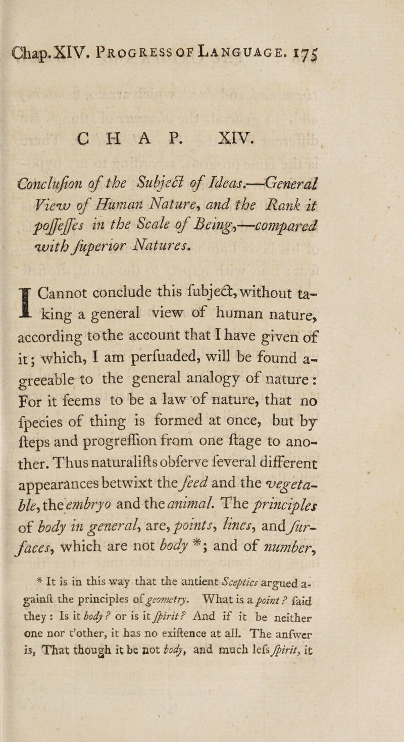 CHAP. XIV. Conclusion of the Subject of Ideas.—General View of Human Nature, and the Rank it pojfeffes in the Scale of Being,—compared with fupenor Natures. I Cannot conclude this fubjed, without ta¬ king a general view of human nature, according to the account that I have given of it; which, I am perfuaded, will be found a- greeable to the general analogy of nature : For it feems to be a law of nature, that no fpecies of thing is formed at once, but by fteps and progreffion from one ftage to ano¬ ther. Thusnaturaliftsobferve feveral different appearances betwixt the feed and the vegeta¬ ble, the embryo and the animal. The principles of body in general, are, points, lines, and fur- faces, which are not body *; and of number, * It is in this way that the antient Sceptics argued a- gainft the principles of geometry. What is a point ? faid they: Is it body? or is it fpirit? And if it be neither one nor t’other, it has no exigence at all. The anfwer is, That though it be not Myt and. much lefs fpirit, it