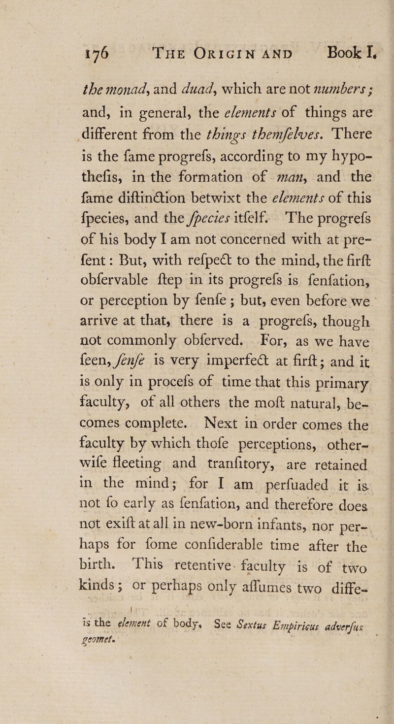 the monad, and duad, which are not numbers ; and, in general, the ele?nents of things are different from the things themfelves. There is the fame progrefs, according to my hypo¬ thecs, in the formation of man, and the fame diftindtion betwixt the dements of this fpecies, and the fpecies itfelf. The progrefs of his body I am not concerned with at pre- fent: But, with refpedt to the mind, the firft obfervable ftep in its progrefs is fenfation, or perception by fenfe ; but, even before we arrive at that, there is a progrefs, though not commonly obferved. For, as we have feen-&gt;fenje is very imperfed at firft; and it is only in procefs of time that this primary faculty, of all others the moft natural, be¬ comes complete. Next in order comes the faculty by which thofe perceptions, other- wife fleeting and tranfitory, are retained in the mind; for I am perfuaded it is- not fo early as fenfation, and therefore does not exift at all in new-born infants, nor per¬ haps for fome confiderable time after the birth. This retentive- faculty is of two kinds; or perhaps only affumes two diffe- ! 4..\ . ;;j Is the element of body. See Sextus Emfirkm adverfm gcomet*