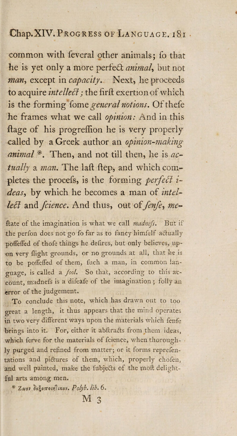 common with feveral other animals; fo that he is yet only a more perfect animal, but not man, except in capacity. Next, he proceeds to acquire intellect; the firft exertion of which is the forming fomegeneral notions. Of thefe he frames what we call opinion: And in this ftage of his progreffion he is very properly called by a Greek author an opinion-making animal *. Then, and not till then, he is ac¬ tually a man. The laft ftep, and which com¬ pletes the procefs, is the forming perfect i- deas, by which he becomes a man of intel¬ lect and fcience. And thus, out offenfe, me- Rate of the imagination is what we call madnefs. But if the perfon does not go fo far as to fancy himfelf actually poffeiTed of thofe things he defires, but only believes, up¬ on very flight grounds, or no grounds at all, that he is to be poffeffed of them, fuch a man, in common lan¬ guage, is called a pool. So that, according to this ac¬ count, madnefs is a difeafe of the imagination ; folly an error of the judgement. To conclude this note, which has drawn out to too great a length, it thus appears that the mind operates in two very different ways upon the materials which fenfe brings into it. For, either it abftra&amp;s from them ideas, which ferve for the materials of fcience, when thorough¬ ly purged and refined from matter; or it forms reprefen- tations and pi&amp;ures of them, which, properly chofen, and well painted, make the fubjefts of the mod delight¬ ful arts among men. * Zwov ^obTroirJpcov. Polyb. lib. 6.