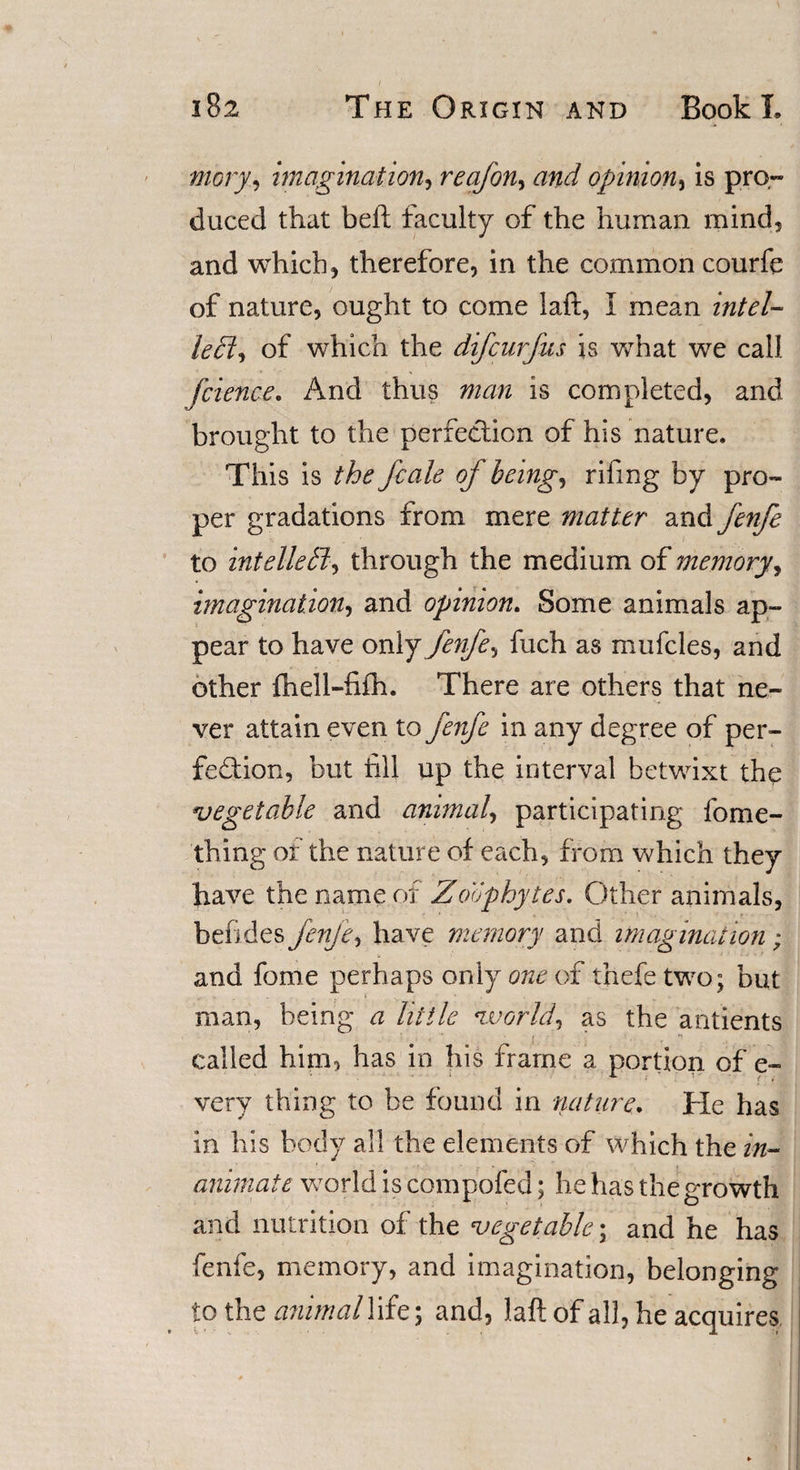 mory, imagination, reafon, and opinion, is pro¬ duced that beft faculty of the human mind, and which, therefore, in the common courfe of nature, ought to come laft, I mean intel- le£l&lt;&gt; of which the difcurfus is what we call fcience. And thus man is completed, and brought to the perfection of his nature. This is the Jcale of being, rifmg by pro¬ per gradations from mere matter and fenfe to intelle^ through the medium of memory, imagination, and opinion. Some animals ap¬ pear to have only fenfe, fuch as mufcles, and other fuel Mi ill. There are others that ne¬ ver attain even to fenfe in any degree of per¬ fection, but fill up the interval betwixt the vegetable and animal, participating fome- fhing of the nature of each, from which they have the name of Zoophytes. Other animals, betides fenfe, have memory and imagination ; and fome perhaps only one of fnefetwo; but man, being a little world\ as the antients i ’ , t called him, has in his frame a portion of e- very thing to be found in nature. He has in his body all the elements of which the in¬ animate world is compofed; he has the growth and nutrition of the vegetable; and he has fenfe, memory, and imagination, belonging to the atiimal life; and, laft of all, he acquires.