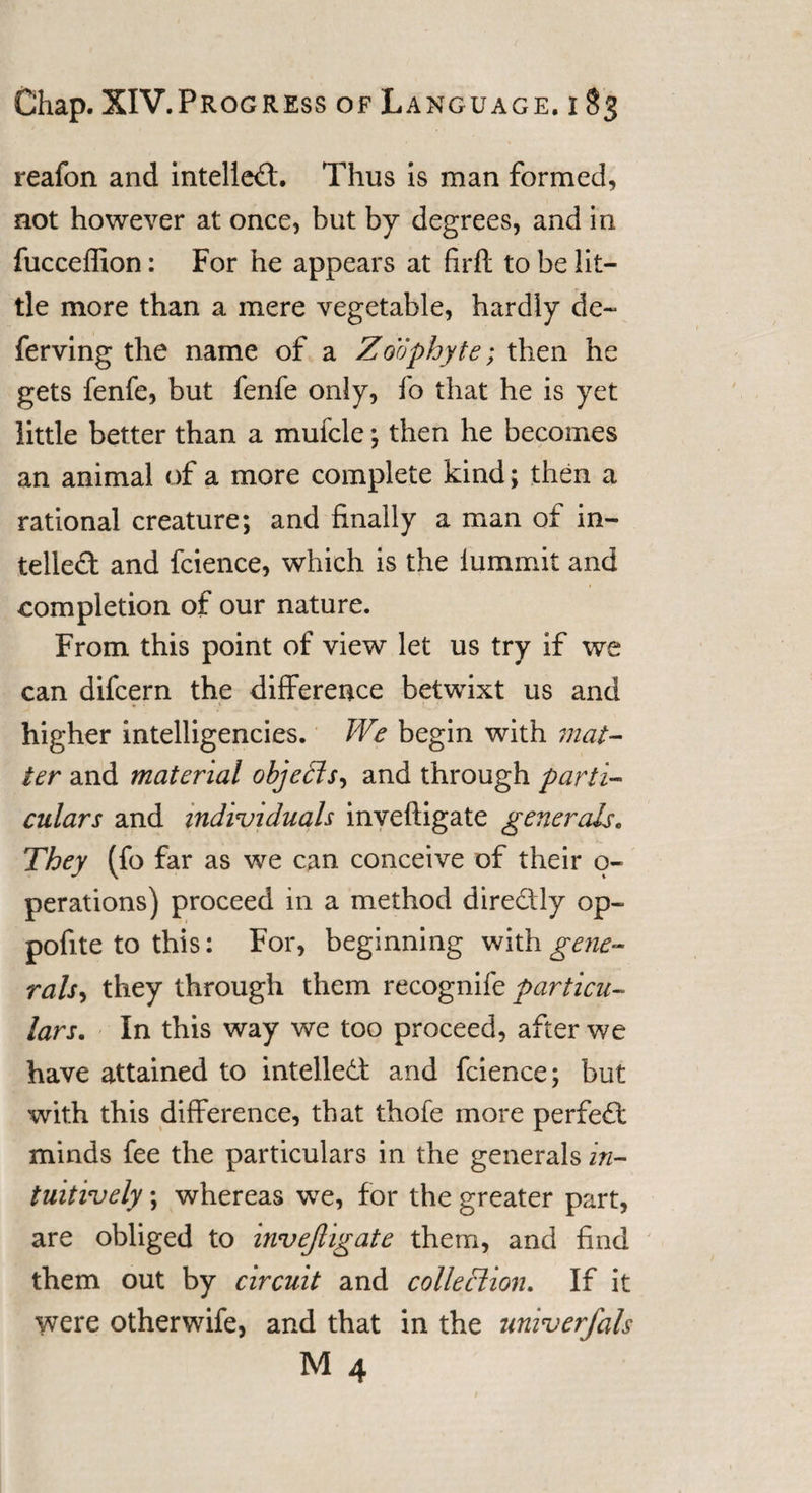 reafon and intellect. Thus is man formed, not however at once, but by degrees, and in fucceffion: For he appears at firfl to be lit¬ tle more than a mere vegetable, hardly de~ ferving the name of a Zoophyte; then he gets fenfe, but fenfe only, fo that he is yet little better than a mufcle •, then he becomes an animal of a more complete kind ; then a rational creature; and finally a man of in¬ tellect and fcience, which is the lummit and completion of our nature. From this point of view let us try if we can difcern the difference betwixt us and « • .' - * higher intelligences. We begin with mat¬ ter and material objedis^ and through parti¬ culars and individuals inveftigate generals. They (fo far as we can conceive of their o- perations) proceed in a method dire&amp;ly op~ pofite to this: For, beginning with gene¬ rals^ they through them recognife particu¬ lars. In this way we too proceed, after we have attained to intellect and fcience; but with this difference, that thofe more perfeCt minds fee the particulars in the generals in¬ tuitively ; whereas we, for the greater part, are obliged to invejligate them, and find them out by circuit and collection. If it were otherwife, and that in the univerfals