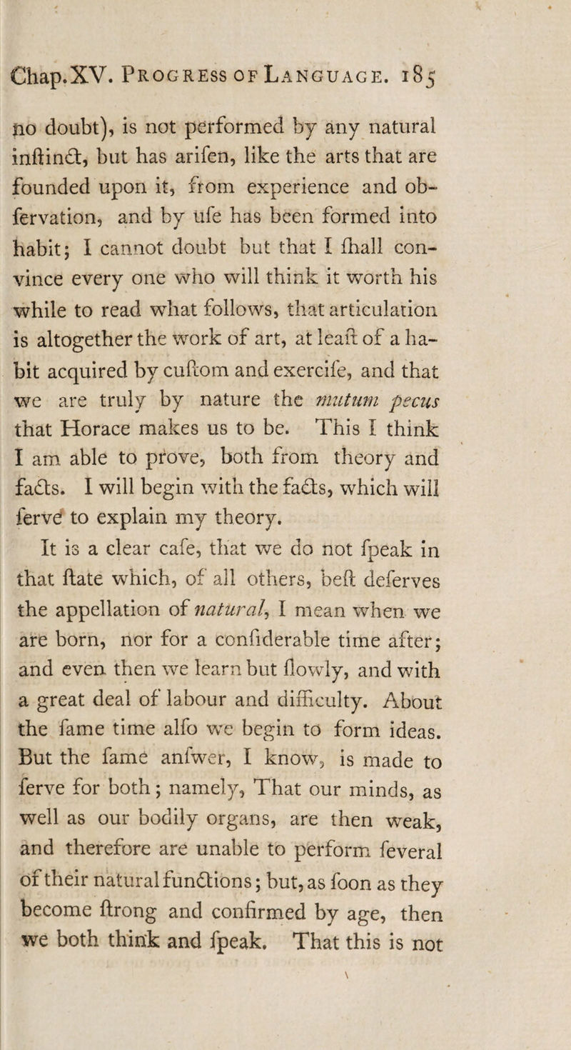 no doubt), is not performed by any natural inftind, but has arifen, like the arts that are founded upon it, from experience and ob- fervation, and by ufe has been formed into habit; I cannot doubt but that I (hall con¬ vince every one who will think it worth his while to read what follows, that articulation is altogether the work of art, at lean of a ha¬ bit acquired by cuftom and exercife, and that we are truly by nature the mutum pecus that Horace makes us to be. This I think I am able to prove, both from theory and fads. I will begin with the fads, which will ferve! to explain my theory. It is a clear cafe, that we do not fpeak in that date which, of all others, bed deferves the appellation of natural, I mean when we are born, nor for a confiderable time after; and even then we learn but flowly, and with a great deal of labour and difficulty. About the fame time alfo we begin to form ideas. But the fame anfwer, I know, is made to ferve for both; namely, That our minds, as well as our bodily organs, are then wreak, and therefore are unable to perform feveral of their natural fundions; but, as foon as they become ftrong and confirmed by age, then we both think and fpeak. That this is not