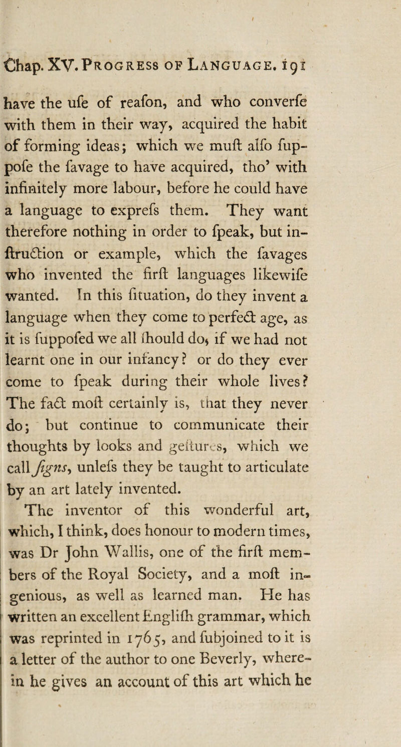 ; Chap. XV.Progress of Language. 191 have the ufe of reafon, and who converfe with them in their way, acquired the habit of forming ideas; which we muft alfo fup- pofe the favage to have acquired, tho’ with infinitely more labour, before he could have a language to exprefs them. They want therefore nothing in order to fpeak, but in- ftru&amp;ion or example, which the favages who invented the firft languages likewife wanted. In this fituation, do they invent a language when they come to perfect age, as it is fuppofed we all flhould do* if we had not learnt one in our infancy ? or do they ever come to fpeak during their whole lives? The fa£t moft certainly is, that they never do; but continue to communicate their thoughts by looks and geitures, which we call fignS) unlefs they be taught to articulate by an art lately invented. The inventor of this wonderful art, which, I think, does honour to modern times, was Dr John Wallis, one of the firft mem¬ bers of the Royal Society, and a moft in« genious, as well as learned man. He has written an excellent Englifh grammar, which was reprinted in 1765, andfubjoined to it is a letter of the author to one Beverly, where¬ in he gives an account of this art which he %
