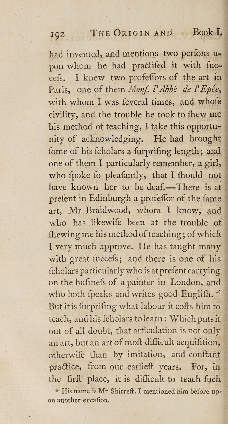 had invented, and mentions two perfons u- pon whom he had pradtifed it with fuc- cefs. I knew two profeffors of the art in Paris, one of them Mionf. FAbbe de FEpee, with whom I was feveral times, and whofe civility, and the trouble he took to fhew me his method of teaching, I take this opportu¬ nity of acknowledging. He had brought fome of his fcholars a furprifing length; and one of them I particularly remember, a girl, who fpoke fo pleafantly, that I fhould not have known her to be deaf—There is at prefent in Edinburgh a profeffor of the fame art, Mr Braidwood, whom I know, and who has likewife been at the trouble of fhewing me liis method of teaching; of which I very much approve. He has taught many with great fuccefs; and there is one of his fcholars particularly who is at prefent carrying on the bufinefs of a painter in London, and who both fpeaks and writes good Engliffi. * But it is furjprifing what labour it colls him to teach, and his fcholars to learn: Which puts it out of all doubt, that articulation is not only an art, but an art of moil difficult acquifition, otherwife than by imitation, and conftant practice, from our earlieft years. For, in the firft place, it is difficult to teach fuch * His name is Mr Shirr eft. I mentioned him before up¬ on another occafion.