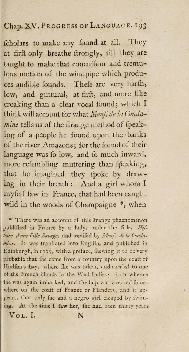 fcholars to make any found at all. They at firft only breathe ftrongly, till they are taught to make that concuffion and tremu¬ lous motion of the windpipe which produ¬ ces audible founds. Thefe are very harfh, low, and guttural, at firft, and more like croaking than a clear vocal found; which I think will account for what Morif de la Conda- mine tells us of the ftrange method of fpeak- ing of a people he found upon the banks of the river Amazons; for the found of their language was fo low, and fo much inward, more refembling muttering than fpeaking, that he imagined they fpoke by draw¬ ing in their breath: And a girl whom I myfelf faw in France, that had been caught wild in the woods of Champaigne *, when # There was an account of this ftrange phaenomenon publi-fhed in France by a lady, under the ratle, Hif- toire dune Fills Savage, and revifed by Motif, de la Conda- mine* It was tranflated into Englifh, and published in Edinburgh,in 1767, with a preface, (hewing it to be very probable that fhe came from a country upon the coait of Hudfon’s bay, where fhe was taken, and carried to one ; of the French iftands in the Weft Indies; from whence fhe was again imbarked, and the fhip was wrecked feme- where on the coait of France or Flanders; and it ap¬ pears, that only fhe and a negro girl efcaped by fwim- ing. At the time I faw her, fhe had been thirty years Vol. I. N