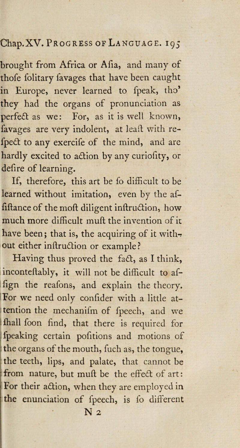 brought from Africa or Afia, and many of thofe folitary favages that have been caught in Europe, never learned to fpeak, tho* they had the organs of pronunciation as perfedt as we: For, as it is well known, lavages are very indolent, at lead with re- fpedt to any exercife of the mind, and are hardly excited to adtion by any curiofity, or defire of learning. If, therefore, this art be fo difficult to be learned without imitation, even by the af- fiftance of the moft diligent inftrudtion, how much more difficult mull the invention of it have been 5 that is, the acquiring of it with-? out either inftrudtion or example? Having thus proved the fadt, as I think, inconteflably, it will not be difficult to af- fign the reafons, and explain the theory. For we need only confider with a little at¬ tention the mechanifm of fpeech, and we fhall foon find, that there is required for fpeaking certain pofitions and motions of the organs of the mouth, fuch as, the tongue, the teeth, lips, and palate, that cannot be : from nature, but mull be the effedt of art: For their adtion, when they are employed in the enunciation of fpeech, is fo different N 2