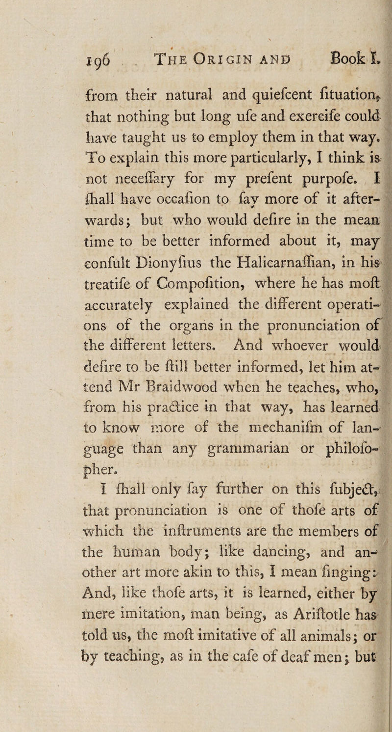 from their natural and quiefcent fituation, that nothing but long ufe and exereife could have taught us to employ them in that way. To explain this more particularly, I think is not neceffary for my prefent purpofe. I fhall have occafion to fav more of it after- ✓ wards; but who would defire in the mean time to be better informed about it, may eonfult Dionyfms the Haliearnaffian, in his treatife of Compofition, where he has moft accurately explained the different operati¬ ons of the organs in the pronunciation of the different letters. And whoever would denre to be ftill better informed, let him at¬ tend Mr Braidwood when he teaches, who, from his practice in that way, has learned to know more of the mechanifm of lan¬ guage than any grammarian or philofo- phen I fha.ll only fay further on this fubje£t, that pronunciation is one of thofe arts of which the inftruments are the members of the human body; like dancing, and an¬ other art more akin to this, I mean finging; And, like thofe arts, it is learned, either by mere imitation, man being, as Ariftotle has told us, the moft imitative of all animals; or by teaching, as in the cafe of deaf men ^ but