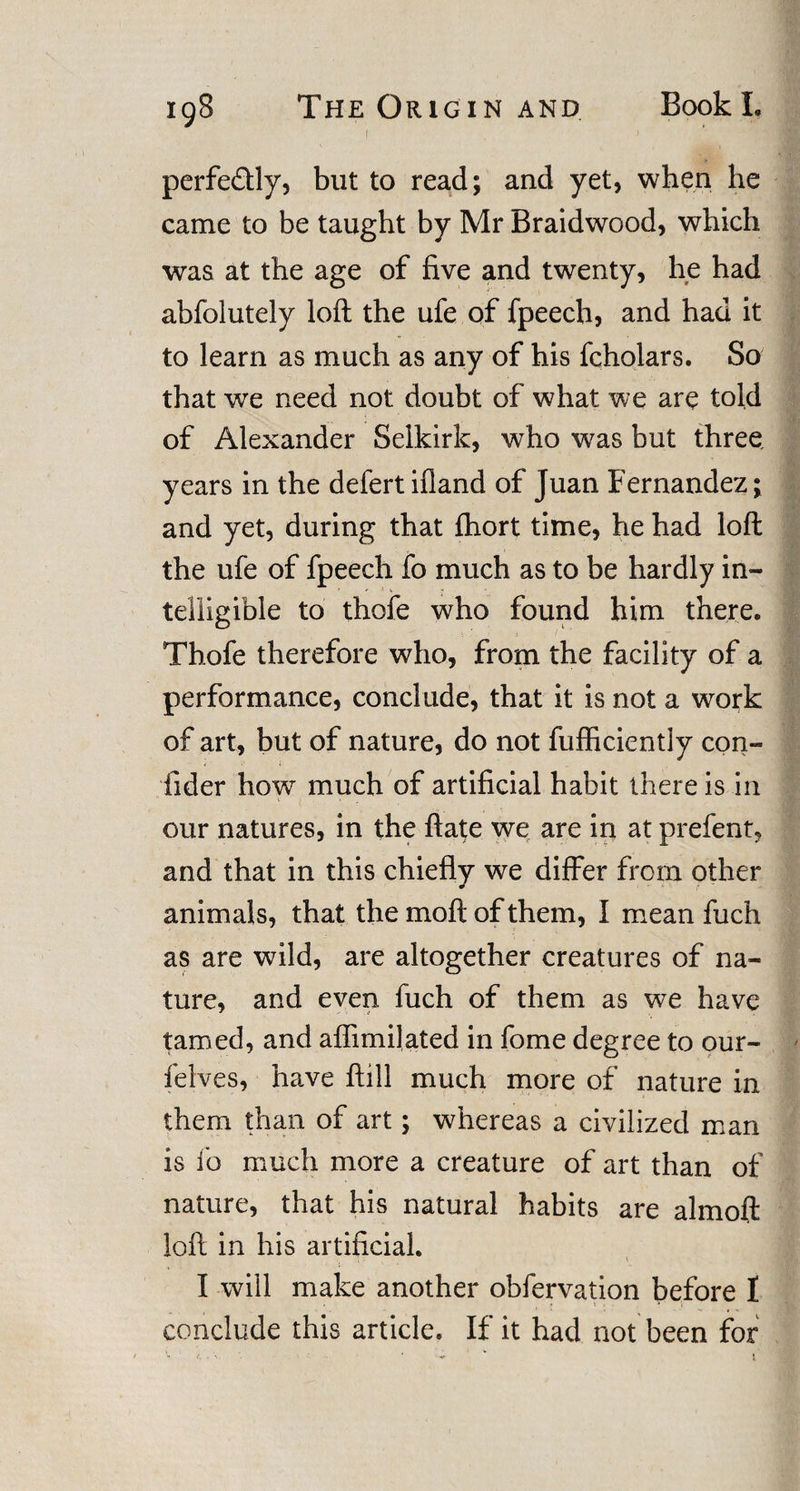 I J perfectly, but to read; and yet, when he came to be taught by Mr Braidwood, which was at the age of five and twenty, he had abfolutely loft the ufe of fpeech, and had it to learn as much as any of his fcholars. So that we need not doubt of what we are told of Alexander Selkirk, who was but three, years in the defertifland of Juan Fernandez; and yet, during that ftiort time, he had loft the ufe of fpeech fo much as to be hardly in¬ telligible to thofe who found him there. Thofe therefore who, from the facility of a performance, conclude, that it is not a work of art, but of nature, do not fufficiently con¬ sider how much of artificial habit there is in our natures, in the ftate we are in at prefent, and that in this chiefly we differ from other animals, that the moft of them, I mean ftich as are wild, are altogether creatures of na¬ ture, and even fuch of them as we have tamed, and affirm] ated in fome degree to our- felves, have ftill much more of nature in them than of art; whereas a civilized man is i’o much more a creature of art than of nature, that his natural habits are almoft loft in his artificial. I will make another obfervation before 1 conclude this article. If it had not been for
