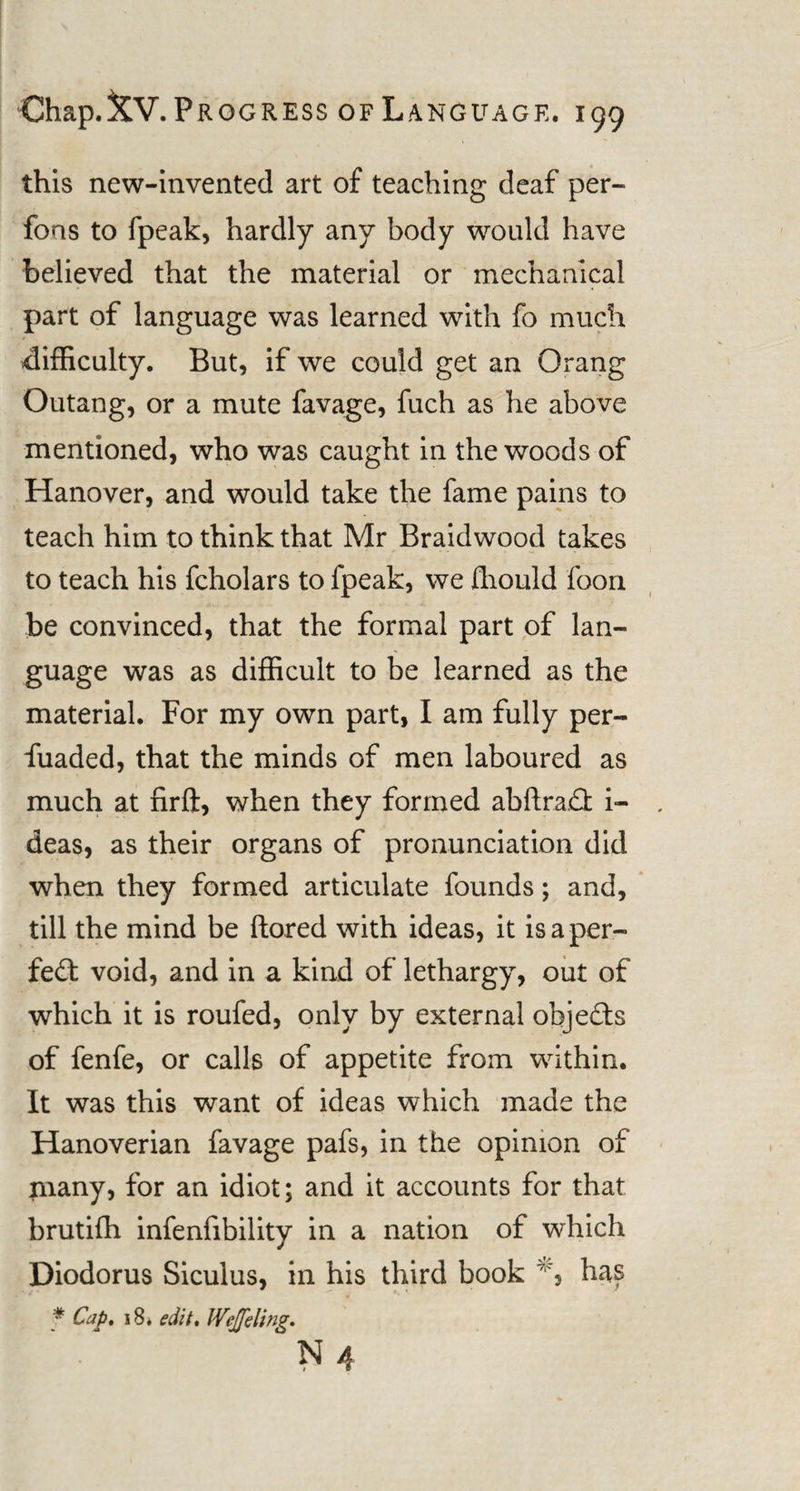 this new-invented art of teaching deaf per- fons to fpeak, hardly any body would have believed that the material or mechanical part of language was learned with fo much difficulty. But, if we could get an Orang Outang, or a mute favage, fuch as he above mentioned, who was caught in the woods of Hanover, and would take the fame pains to teach him to think that Mr Braidwood takes to teach his fcholars to fpeak, we fhould foon be convinced, that the formal part of lan¬ guage was as difficult to be learned as the material. For my own part, I am fully per- fuaded, that the minds of men laboured as much at firft, when they formed abftra£fc i- deas, as their organs of pronunciation did when they formed articulate founds; and, till the mind be ftored with ideas, it is a per¬ fect void, and in a kind of lethargy, out of which it is roufed, only by external objects of fenfe, or calls of appetite from within. It was this want of ideas which made the Hanoverian favage pafs, in the opinion of many, for an idiot; and it accounts for that brutifh infenfibility in a nation of which Diodorus Siculus, in his third book has * Cap. 18. edit. Wejeling. N4