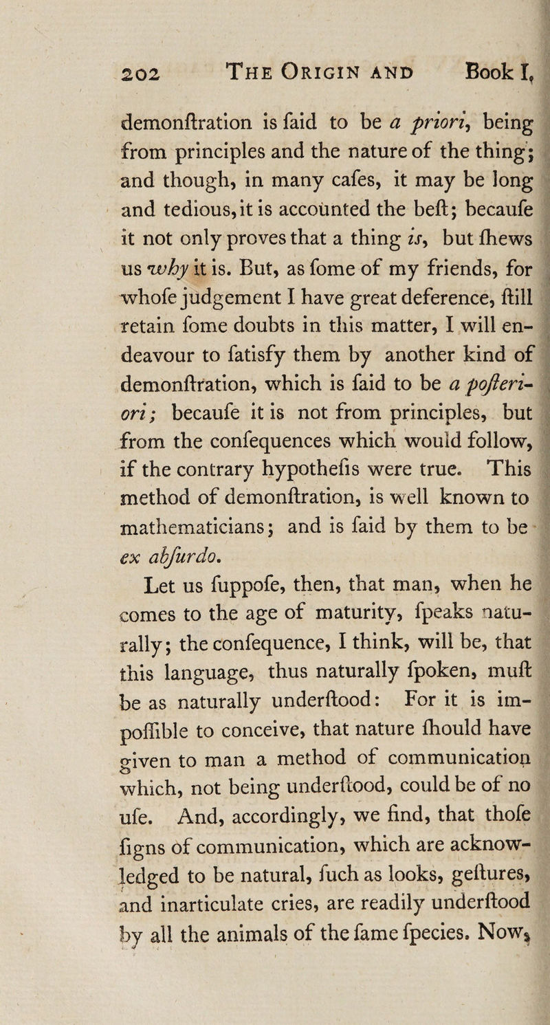 demonftration is faid to be a priori, being from principles and the nature of the thing; and though, in many cafes, it may be long and tedious, it is accounted the beft; becaufe it not only proves that a thing is, but fhews us twhy it is. But, as fome of my friends, for whofe judgement I have great deference, ftill retain fome doubts in this matter, I will en¬ deavour to fatisfy them by another kind of demonftration, which is faid to be a pojleri- ori; becaufe it is not from principles, but from the confequences which would follow, if the contrary hypothefis were true. This method of demonftration, is well known to mathematicians; and is faid by them to be ex abfurdo. Let us fuppofe, then, that man, when he comes to the age of maturity, fpeaks natu¬ rally ; the confequence, I think, will be, that this language, thus naturally fpoken, muft be as naturally underftood: For it is itn- poffible to conceive, that nature fhould have o-iven to man a method of communication o which, not being underftood, could be of no ufe. And, accordingly, we find, that thofe figns of communication, which are acknow¬ ledged to be natural, fuch as looks, geftures, and inarticulate cries, are readily underftood by all the animals of the fame fpecies. Now*