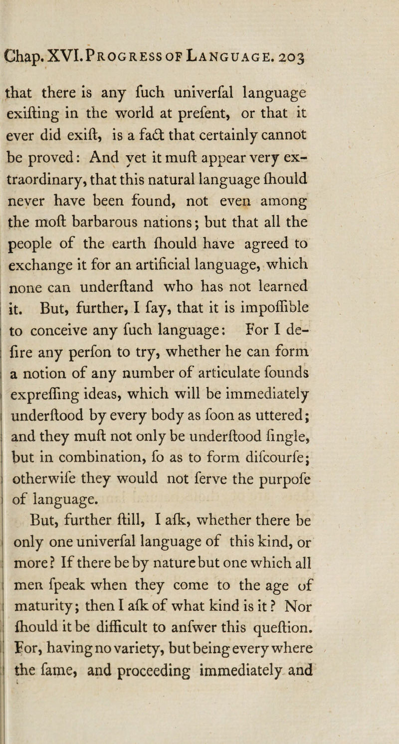* that there is any fuch univerfal language exifting in the world at prefent, or that it ever did exift, is a fadt that certainly cannot be proved: And yet it muft appear very ex¬ traordinary, that this natural language fhould never have been found, not even among the mod barbarous nations; but that all the people of the earth fhould have agreed to exchange it for an artificial language, which none can underftand who has not learned it. But, further, I fay, that it is impoflible 1 to conceive any fuch language: For I de- ; fire any perfon to try, whether he can form ; a notion of any number of articulate founds 1 expreffing ideas, which will be immediately underftood by every body as foon as uttered; and they muft not only be underftood fingle, but in combination, fo as to form difcourfe; ; otherwife they would not ferve the purpofe i of language. But, further ftill, I afk, whether there be only one univerfal language of this kind, or more ? If there be by nature but one which all j men fpeak when they come to the age of j maturity; then I afk of what kind is it ? Nor fhould it be difficult to anfwer this queftion. For, having no variety, but being every where the fame, and proceeding immediately and