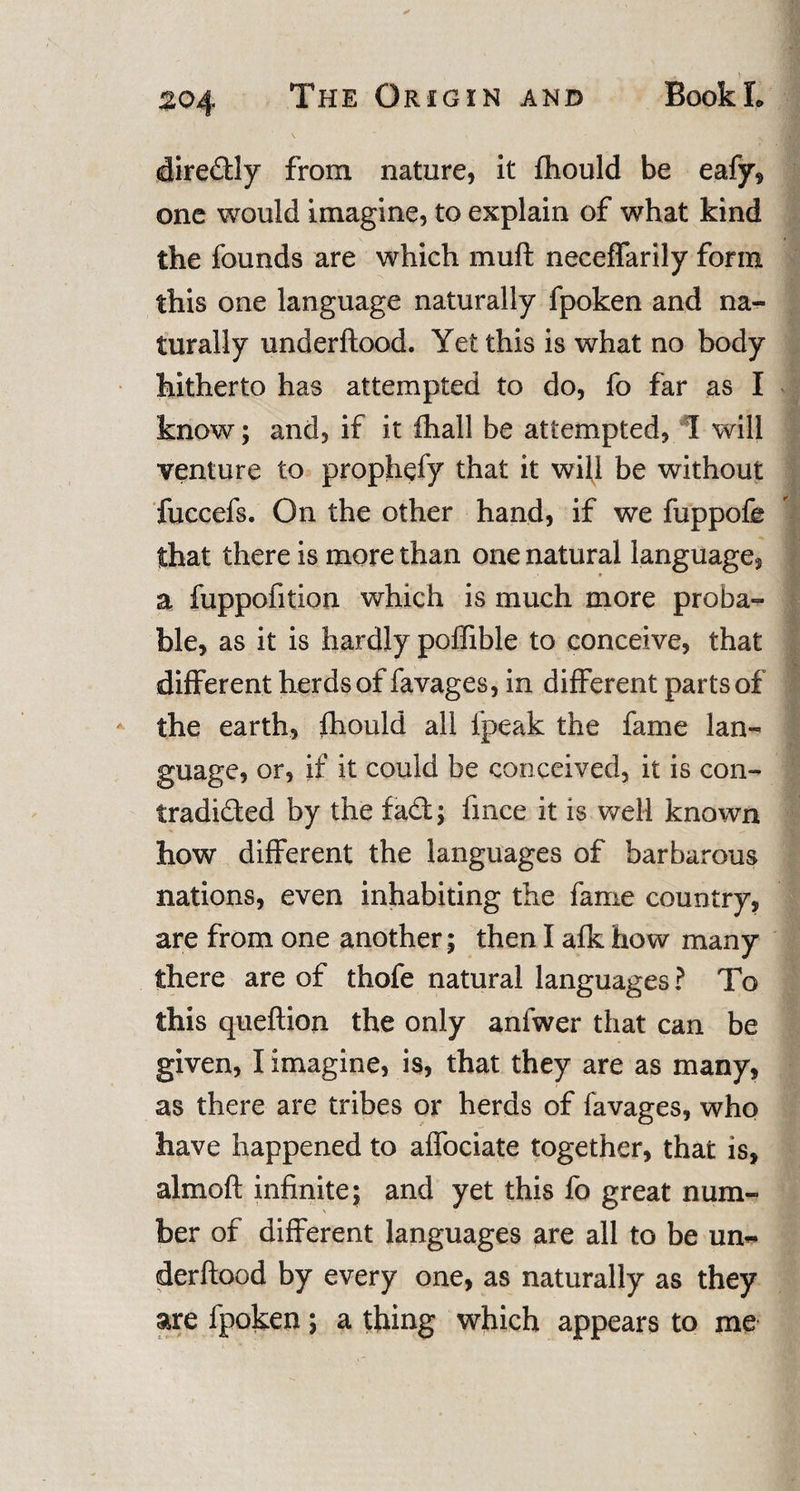 diredly from nature, it fhould be eafy, one would imagine, to explain of what kind the founds are which muft neceffarily form this one language naturally fpoken and na¬ turally underftood. Yet this is what no body hitherto has attempted to do, fo far as I know; and, if it fhall be attempted, I will venture to prophefy that it will be without fuccefs. On the other hand, if we fuppofe that there is more than one natural language, a fuppofition which is much more proba¬ ble, as it is hardly poffible to conceive, that different herds of favages, in different parts of the earth, fhould all l'peak the fame lan¬ guage, or, if it could be conceived, it is con¬ tradicted by the fad; fmce it is well known how different the languages of barbarous nations, even inhabiting the fame country, are from one another; then I afk how many there are of thofe natural languages ? To this queftion the only anfwer that can be given, I imagine, is, that they are as many, as there are tribes or herds of favages, who have happened to affociate together, that is, almoft infinite; and yet this fo great num¬ ber of different languages are all to be un¬ derftood by every one, as naturally as they are fpoken; a thing which appears to me