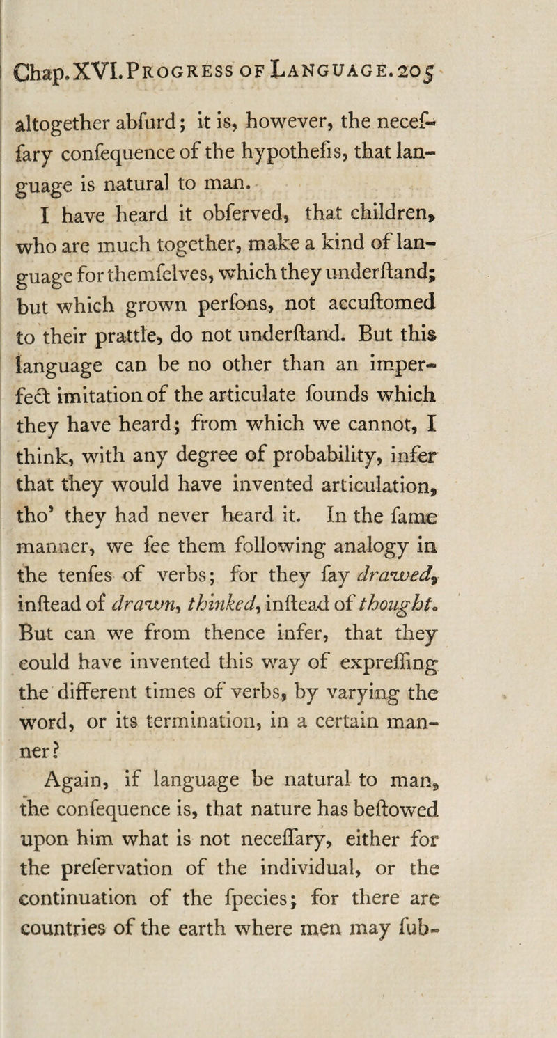 altogether abfurd; it is, however, the necef- fary confequence of the hypothefis, that lan¬ guage is natural to man. I have heard it obferved, that children, who are much together, make a kind of lan¬ guage for themfelves, which they underhand; but which grown perfons, not accuhomed to their prattle, do not underhand. But this language can be no other than an imper¬ fect imitation of the articulate founds which they have heard; from which we cannot, I think, with any degree of probability, infer that they would have invented articulation, tho’ they had never heard it. In the fame manner, we fee them following analogy in the tenfes of verbs; for they fay draived, inhead of drawn, tkinked, inhead of thought* But can we from thence infer, that they could have invented this way of expreffing the different times of verbs, by varying the word, or its termination, in a certain man¬ ner? Again, if language be natural to man, the confequence is, that nature has behowed upon him what is not neceffary, either for the prefervation of the individual, or the continuation of the fpecies; for there are countries of the earth where men may fub~