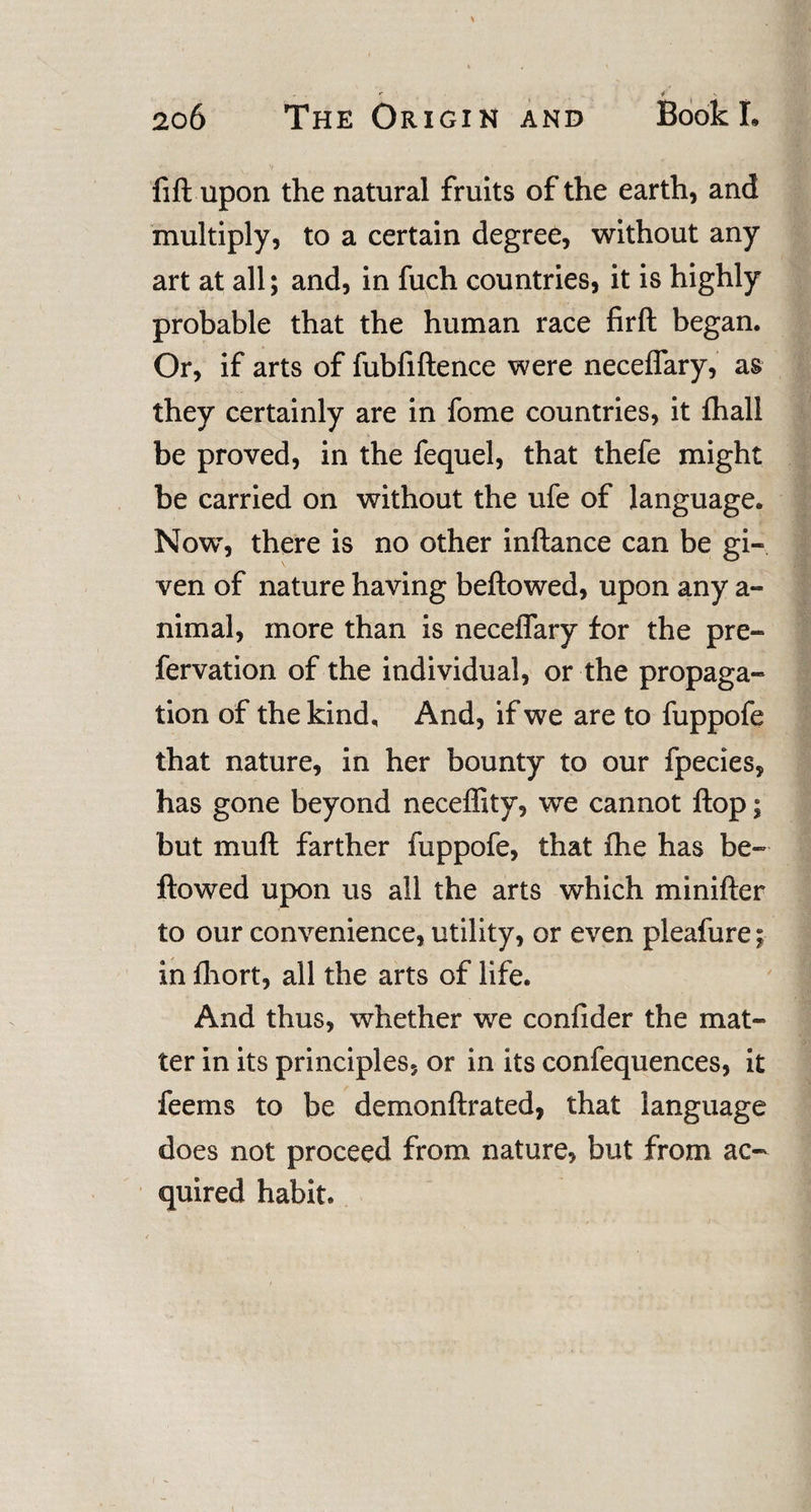 fill upon the natural fruits of the earth, and multiply, to a certain degree, without any art at all; and, in fuch countries, it is highly probable that the human race firft began. Or, if arts of fubfiftence were neceffary, as they certainly are in fome countries, it lhall be proved, in the fequel, that thefe might be carried on without the ufe of language. Now, there is no other inftance can be gi¬ ven of nature having bellowed, upon any a- nimal, more than is neceffary for the pre- fervation of the individual, or the propaga¬ tion of the kind. And, if we are to fuppofe that nature, in her bounty to our fpecies, has gone beyond neceffity, we cannot Hop; but mull farther fuppofe, that Ihe has be¬ llowed upon us all the arts which minifler to our convenience, utility, or even pleafure; in Ihort, all the arts of life. And thus, whether we confider the mat¬ ter in its principles, or in its confequences, it feems to be demonftrated, that language does not proceed from nature, but from ac¬ quired habit. i