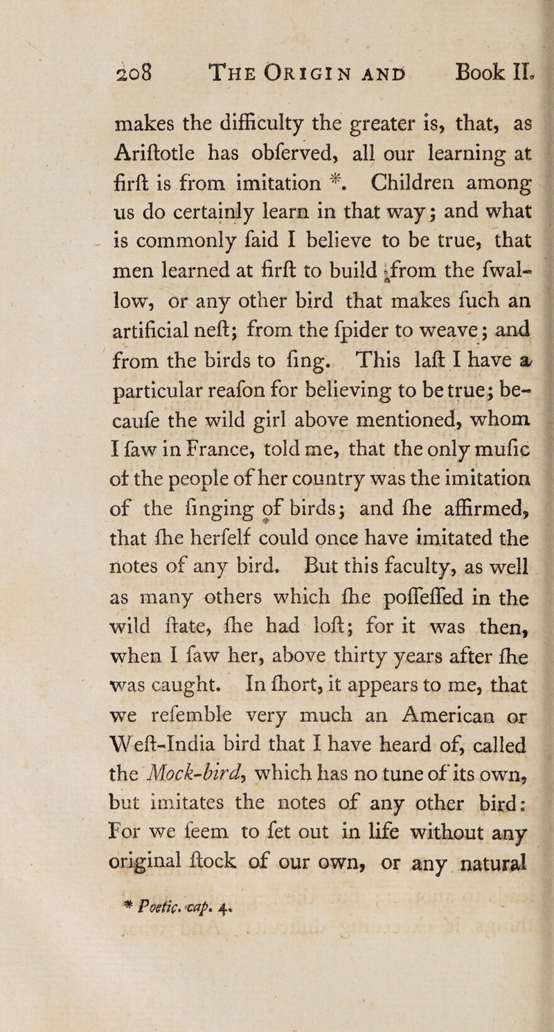 makes the difficulty the greater is, that, as V ( Ariftotle has obferved, all our learning at firft is from imitation Children among us do certainly learn in that way; and what is commonly faid I believe to be true, that men learned at firft to build Trom the fwal« low, or any other bird that makes fuch an artificial neft; from the fpider to weave; and from the birds to fing. This laft I have a/ particular reafon for believing to be true; be- caufe the wild girl above mentioned, whom I faw in France, told me, that the only mufic of the people of her country was the imitation of the finging of birds; and fhe affirmed, that fhe herfelf could once have imitated the notes of any bird. But this faculty, as well as many others which {he poflefled in the wild ftate, fhe had loft; for it was then, when I faw her, above thirty years after fhe was caught. In fhort, it appears to me, that we refemble very much an American or Weft-India bird that I have heard of, called the Mock-bird, which has no tune of its own, but imitates the notes of any other bird: For we feem to fet out in life without any original ftock of our own, or any natural # Poetic* -cap. 4.