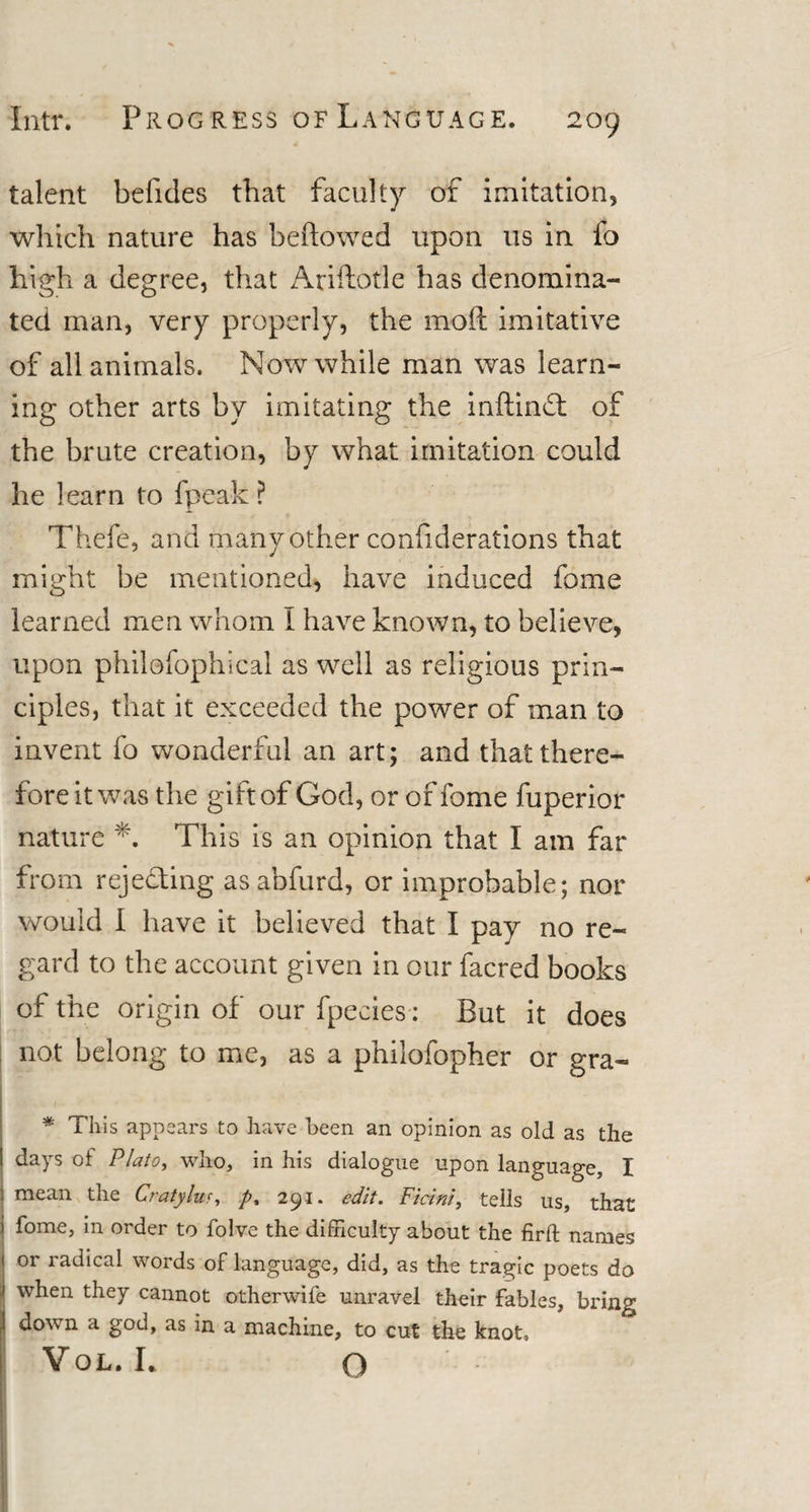 talent belides that faculty of imitation, which nature has bellowed upon us in fo high a degree, that Ariftotle has denomina¬ ted man, very properly, the mod imitative of all animals. Now while man was learn¬ ing other arts by imitating the inftindt of the brute creation, by what imitation could he learn to fpeak ? Thefe, and many other confiderations that might be mentioned, have induced fame learned men whom I have known, to believe, upon philoibphical as well as religious prin¬ ciples, that it exceeded the power of man to invent fo wonderful an art; and that there¬ fore it was the gift of God, or of fome fuperior nature *. This is an opinion that I am far from rejecting asabfurd, or improbable; nor would I have it believed that I pay no re¬ gard to the account given in our facred books of the origin of our fpecies: But it does not belong to me, as a philofopher or gra- * This appears to have been an opinion as old as the days of Plato, who, in his dialogue upon language, I j mean the Cratylur, /&gt;, 291. edit. Ficini, tells us, that i fome, in order to folve the difficulty about the firft names or radical words of language, did, as the tragic poets do when they cannot otherwife unravel their fables, bring I down a god, as in a machine, to cut the knot, Vol.I. o