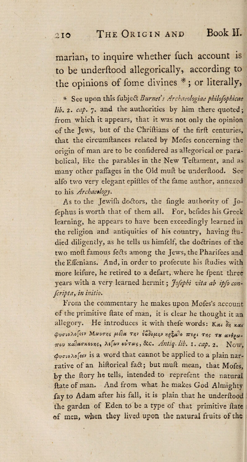 2io The Origin and Book II, marian, to inquire whether fuch account is to be underftood allegorically, according to the opinions of fome divines *; or literally, * See upon this fubjeft Burnet s Archaeologiae philofophicae lib. 2. cap. 7. and the authorities by him there quoted; from which it appears, that it was not only the opinion of the Jews, but of the Chriftians of the firft centuries, that the circumftances related by Mofes concerning the origin of man are to be confidered as allegorical or para¬ bolical, like the parables in the New Teftament, and as many other paftages in the Old muft be underftood. See alfo two very elegant epiftles of the fame author, annexed to his Archaeology. As to the Jewifti dolors, the ftngle authority of Jo- fephus is worth that of them all. For, befides his Greek learning, he appears to have been exceedingly learned in the religion and antiquities of his country, having ftu- died diligently, as he tells us himfelf, the doctrines of the two moft famous feels among the Jews, the Pharifees and the Eftenians. And, in order to profecute his ftudies with more leifure, he retired to a defart,.where he fpent three years with a very learned hermit; Jofephi vita ab ipfo con- feriptay in initio. From the commentary he makes upon Mofes’s account of the primitive ftate of man, it is clear he thought it an allegory. He introduces it with thefe words: Kcu ^ *xi (pvcnohofctv M-uvcrrif [a(\x t%v k^\x^o zrtgi rqg tj* xcblcco-xtvnsy At[uv cvTeosy 8cc. Antiq. lib. 1. cap. 2. Now, tpucriohofeiv is a word that cannot be applied to a plain nar¬ rative of an hiftorical faeft; but muft mean, that Mofes, by the ftory he tells, intended to reprefent the natural ftate of man. And from what he makes God Almighty fay to Adam after his fall, it is plain that he underftood the garden of Eden to be a type of that primitive ftate of men, when they lived upon the natural fruits of the t