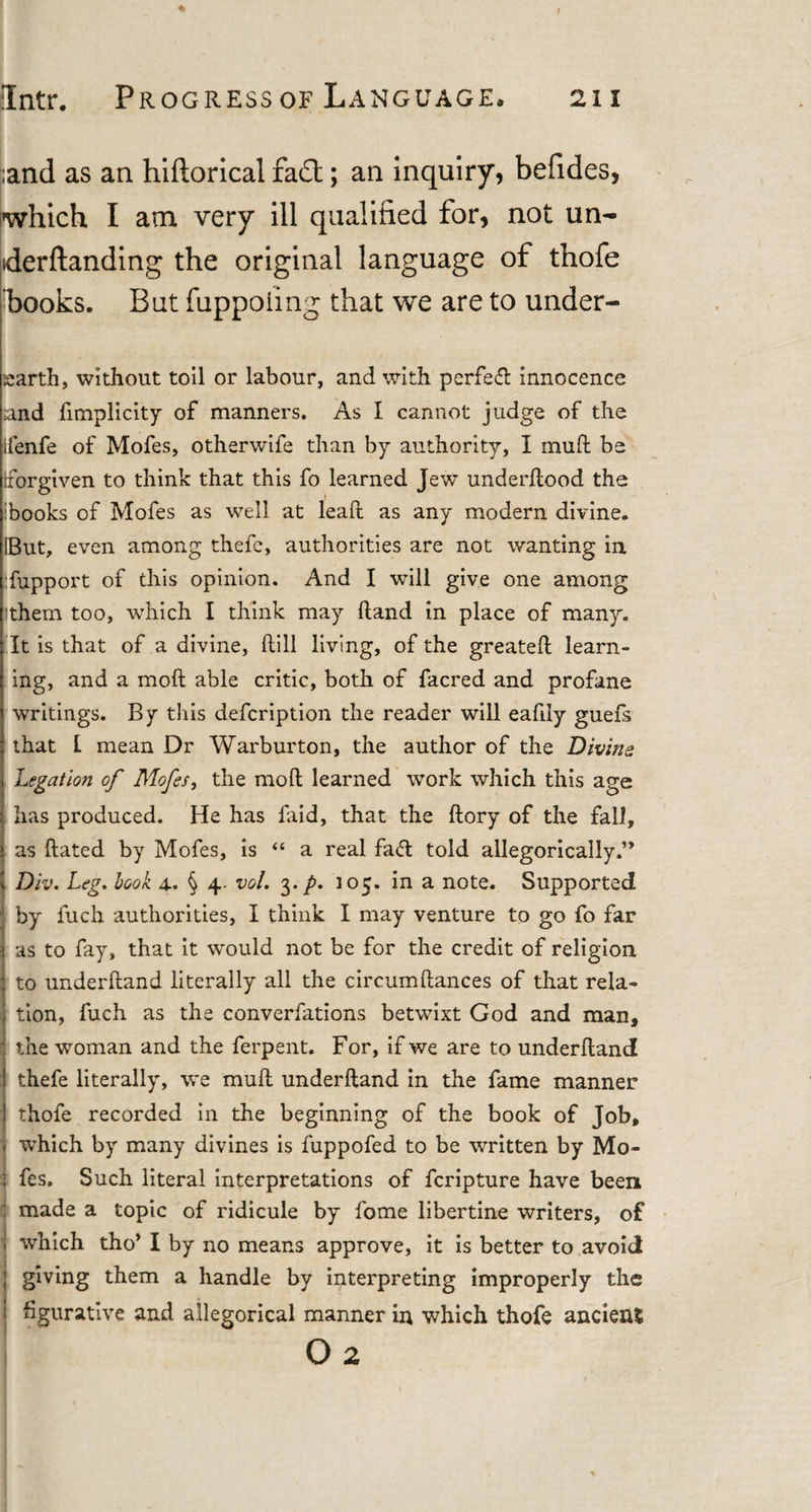 ;and as an hiftorical fa£l; an inquiry, befides, which I am very ill qualified for, not un- derftanding the original language of thofe hooks. But fuppoiing that we are to under- sarth, without toil or labour, and with perfect innocence and fimplicity of manners. As I cannot judge of the ifenfe of Mofes, otherwife than by authority, I mud be Forgiven to think that this fo learned Jew underflood the hooks of Mofes as well at lead as any modern divine. IBut, even among thefc, authorities are not wanting in :fupport of this opinion. And I will give one among them too, which I think may Hand in place of many. It is that of a divine, dill living, of the greated learn¬ ing, and a mod able critic, both of facred and profane writings. By this defcription the reader will eadly guefs that I mean Dr Warburton, the author of the Divine Legation of Mofes, the mod learned work which this age has produced. He has faid, that the dory of the fall, as dated by Mofes, is “ a real fa&lt;5t told allegorically.’* Div. Leg. book 4. § vol. 3. p. 105. in a note. Supported by fuch authorities, I think I may venture to go fo far as to fay, that it would not be for the credit of religion to underhand literally all the circumdances of that rela¬ tion, fuch as the converfations betwixt God and man, the woman and the ferpent. For, if we are to underhand thefe literally, we mud underhand in the fame manner I thofe recorded in the beginning of the book of Job, . which by many divines is fuppofed to be written by Mo- I fes. Such literal interpretations of fcripture have been : made a topic of ridicule by fome libertine writers, of . which tho’ I by no means approve, it is better to avoid giving them a handle by interpreting improperly the figurative and allegorical manner in which thofe ancienS o 2
