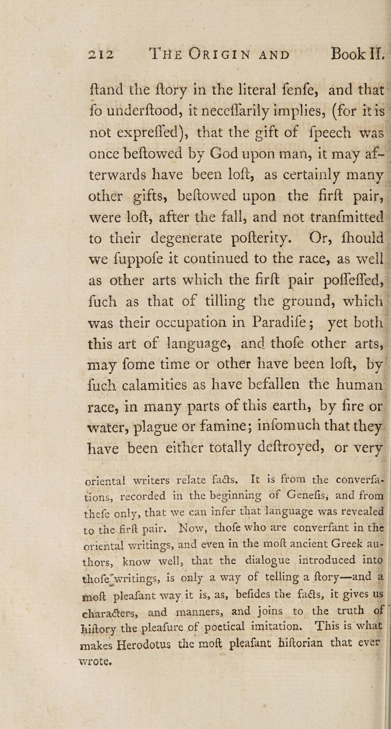 ftand the ftory in the literal fenfe, and that «* fo underftood, it neceflarily implies, (for it is not expreffed), that the gift of fpeech was once beftowed by God upon man, it may af¬ terwards have been loft, as certainly many other gifts, beftowed upon the firft pair, were loft, after the fall, and not tranfmitted to their degenerate pofterity. Or, fhould we fuppofe it continued to the race, as well as other arts which the firft pair poffeffed, fuch as that of tilling the ground, which was their occupation in Paradife; yet both this art of language, and thofe other arts, may fome time or other have been loft, by fuch calamities as have befallen the human race, in many parts of this earth, by fire or water, plague or famine; infomuch that they have been either totally deftroyed, or very oriental writers relate fafts. It is from the converfa- tions, recorded in the beginning of Genelis, and from thefe only, that we can infer that language was revealed to the firft pair. Now, thofe who are converfant in the oriental writings, and even in the mod ancient Greek au¬ thors, know well, that the dialogue introduced into thofeVritings, is only a way of telling a ftory—and a moft pleafant way it is, as, befides the faas, it gives us charaaers, and manners, and joins to the truth of hiftory the pleafure of poetical imitation. This is what makes Herodotus the moft pleafant hiftorian that ever wrote.