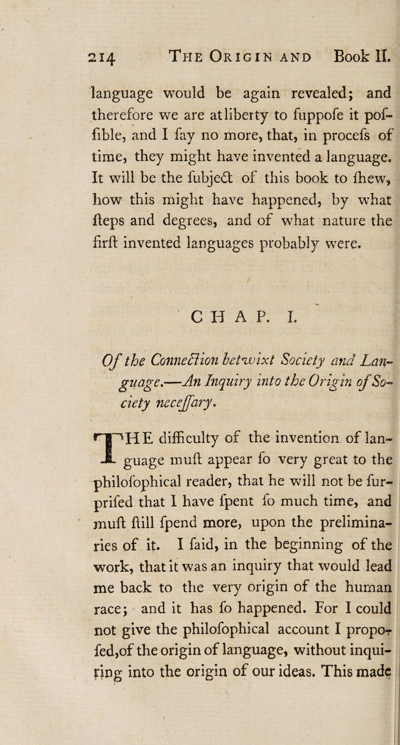 language would be again revealed; and therefore we are at liberty to fuppofe it pof- fible, and I fay no more, that, in procefs of time, they might have invented a language. It will be the fubjedt of this book to fhew, how this might have happened, by what fteps and degrees, and of what nature the firft invented languages probably were. C H A P. I. Of the Connexion betwixt Society and Lan¬ guage,—An Inquiry into the Origin of So¬ ciety neceffary» rlPHE difficulty of the invention of lan- JL guage muft appear fo very great to the philofophical reader, that he will not be fur- prifed that I have fpent fo much time, and muft ftill fpend more, upon the prelimina¬ ries of it. I faid, in the beginning of the work, that it was an inquiry that would lead me back to the very origin of the human race; and it has fo happened. For I could not give the philofophical account I propor fed,of the origin of language, without inqui¬ ring into the origin of our ideas. This made