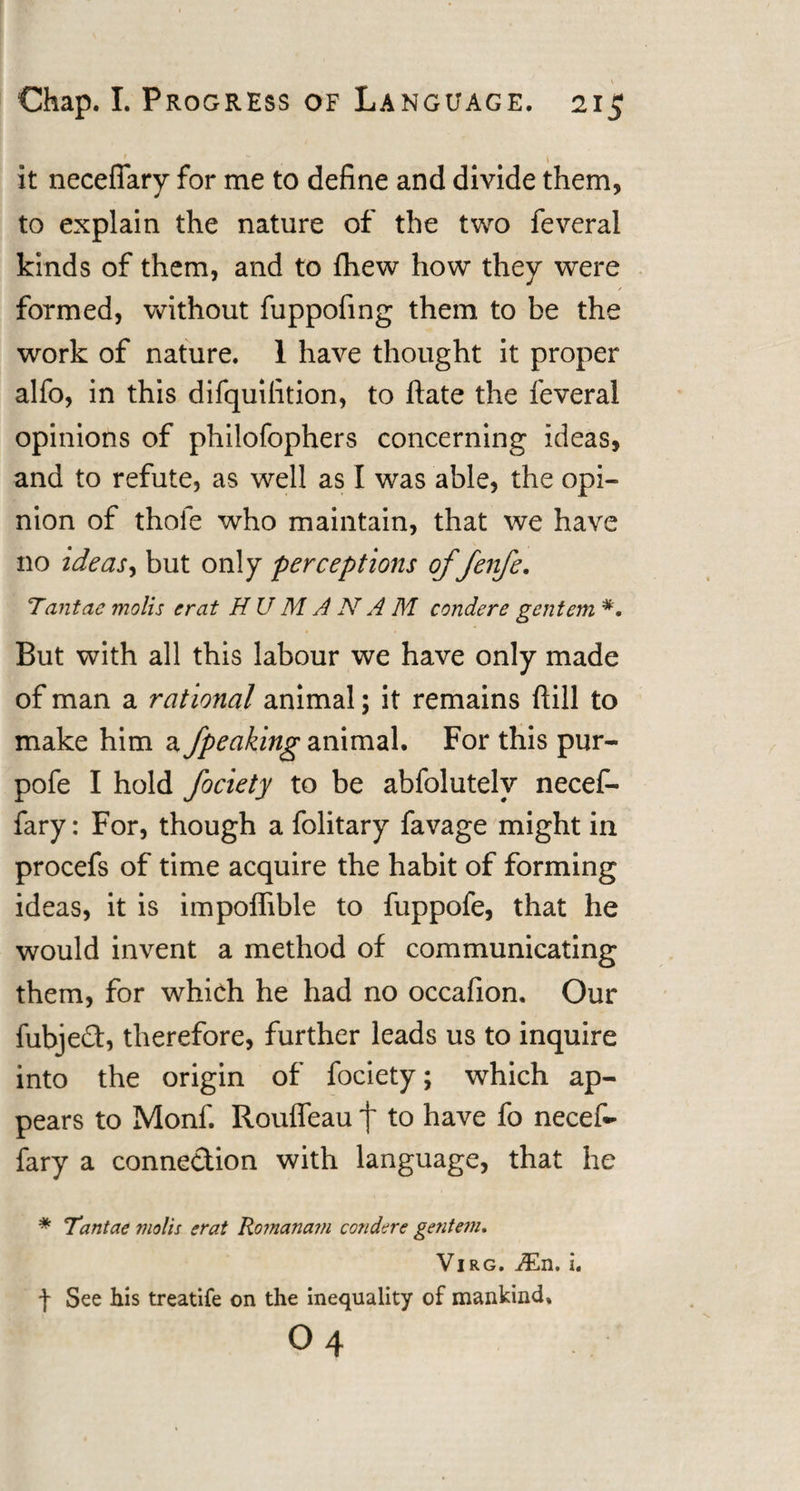 *. ' 1 it necefiary for me to define and divide them, to explain the nature of the two feveral kinds of them, and to fliew how they were formed, without fuppofing them to be the work of nature. 1 have thought it proper alfo, in this difquifition, to ftate the feveral opinions of philofophers concerning ideas, and to refute, as well as I was able, the opi¬ nion of thole who maintain, that we have no ideas, but only perceptions of fenfe. Tantae molis ercit HUM A N A M condere gentem But with all this labour we have only made of man a rational animal; it remains ftill to make him a /peaking animal. For this pur- pofe I hold fociety to be abfolutelv necef- fary: For, though a folitary favage might in procefs of time acquire the habit of forming ideas, it is impoffible to fuppofe, that he would invent a method of communicating them, for which he had no occafion. Our fubje£t, therefore, further leads us to inquire into the origin of fociety; which ap¬ pears to Monf. Rouffeau f to have fo necef- fary a connection with language, that he * Tantae molis erat Romanam condere gentem. Virg. jEn. i. f See his treatife on the inequality of mankind. 04