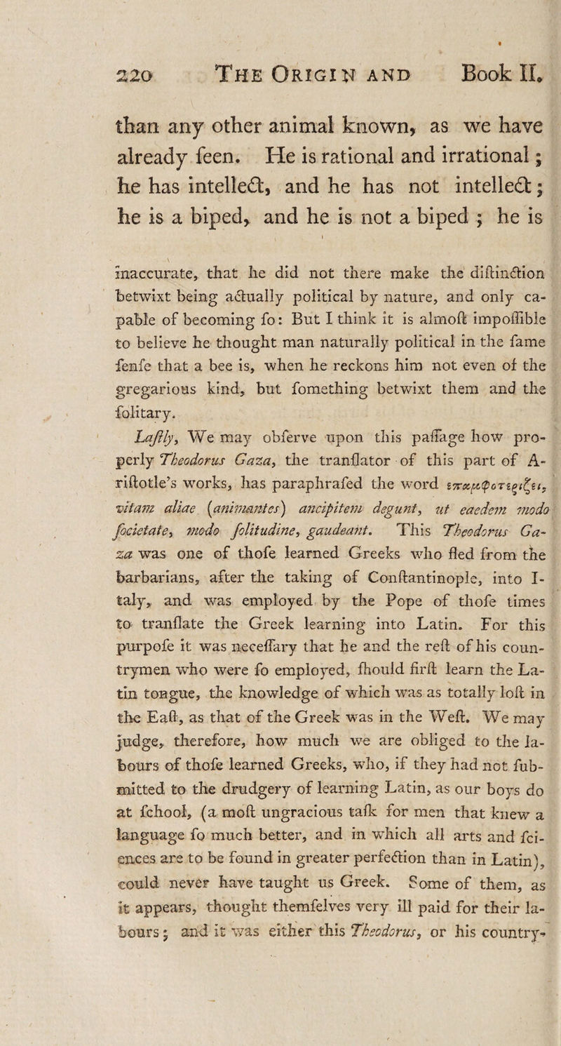 than any other animal known, as we have already feen. He is rational and irrational; he has intellect, and he has not intellect; he is a biped, and he is not a biped ; he is i inaccurate, that he did not there make the diftinCtion betwixt being actually political by nature, and only ca¬ pable of becoming fo: But I think it is almoft impoffible to believe he thought man naturally political in the fame fenfe that a bee is, when he reckons him not even of the gregarious kind, but fomething betwixt them and the folitary. Lajlly, We may obferve upon this paffage how pro¬ perly Theodoras Gaza, the tranflator of this part of A- riftotle’s works, has paraphrafed the word vitam aliae (animantes) ancipitem degunt, ut eaedem mo do focietate, modo folitudine, gaudeant. This Theodoras Ga¬ za was one of thofe learned Greeks who fled from the barbarians, after the taking of Conftantinople, into I- taly,, and was employed by the Pope of thofe times to tranflate the Greek learning into Latin. For this purpofe it was aeceffary that he and the reft of his coun¬ trymen who were fo employed, fhouid firft learn the La¬ tin tongue, the knowledge of which was as totally loft in the Eaft, as that of the Greek was in the Weft. We may judge, therefore, how much we are obliged to the la¬ bours of thofe learned Greeks, who, if they had not fub- mitted to the drudgery of learning Latin, as our boys do at fchool, (a moft ungracious talk for men that knew a language fo much better, and in which all arts and fci- ences are to be found in greater perfection than in Latin), could never have taught us Greek. Some of them, as it appears, thought themfelves very ill paid for their la¬ bours • and it was either this Theodoras, or his country-*