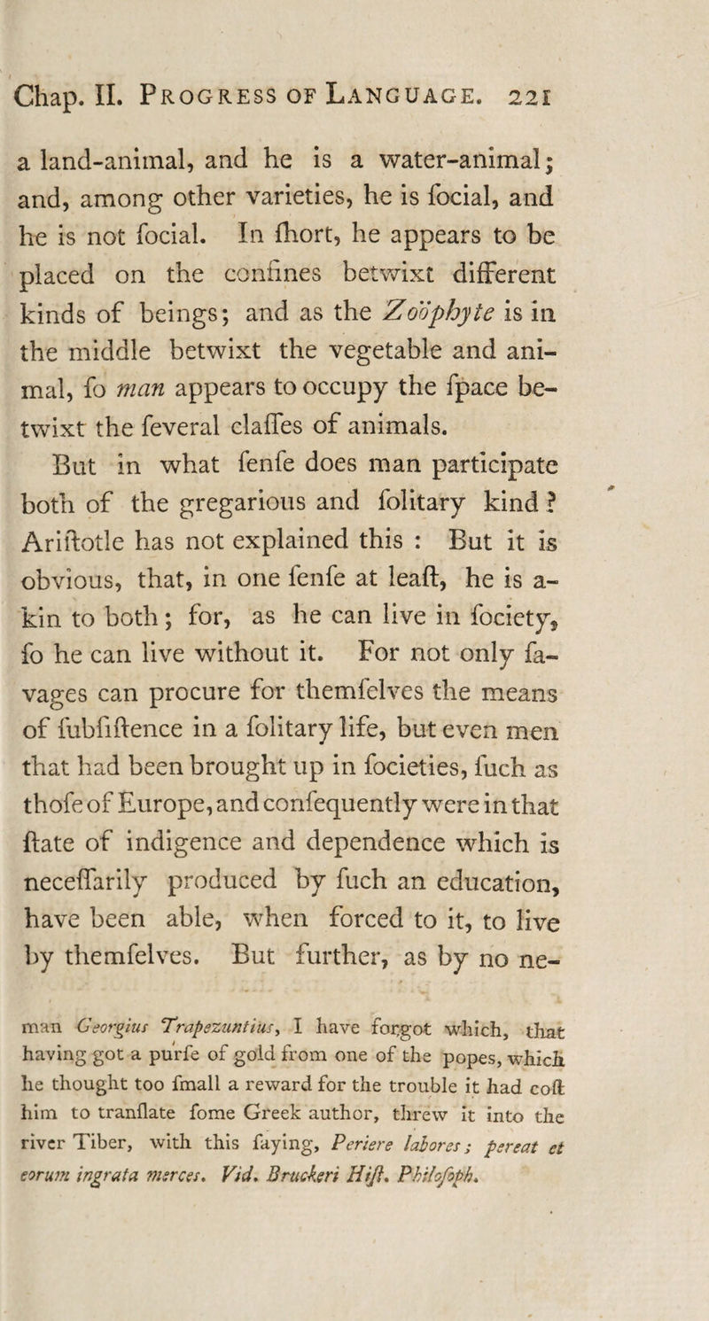 a land-animal, and he is a water-animal; and, among other varieties, he is focial, and he is not focial. In fhort, he appears to be placed on the coniines betwixt different kinds of beings; and as the Zoophyte is in the middle betwixt the vegetable and ani¬ mal, fo man appears to occupy the fpace be¬ twixt the feveral claffes of animals. But in what fenfe does man participate both of the gregarious and folitary kind ? Ariftotle has not explained this : But it is obvious, that, in one fenfe at leaft, he is a- kin to both; for, as he can live in fociety, fo he can live without it. For not only fa- vages can procure for themfelves the means of fubfiftence in a folitary life, but even men that had been brought up in focieties, inch as thofe of Europe, and confequently were in that ftate of indigence and dependence which is neceffarily produced by fuch an education, have been able, when forced to it, to live by themfelves. But further, as by no ne- man Georgius Trapezuntius, I have for,got which, that having got a purfe of gold from one of the popes, which lie thought too fmall a reward for the trouble it had coft him to tranllate fome Greek author, threw it into the river Tiber, with this faying, Periere laborer; per eat et eorum ingrata msrees. Vid, Bracken Hi/l. Philofopb.
