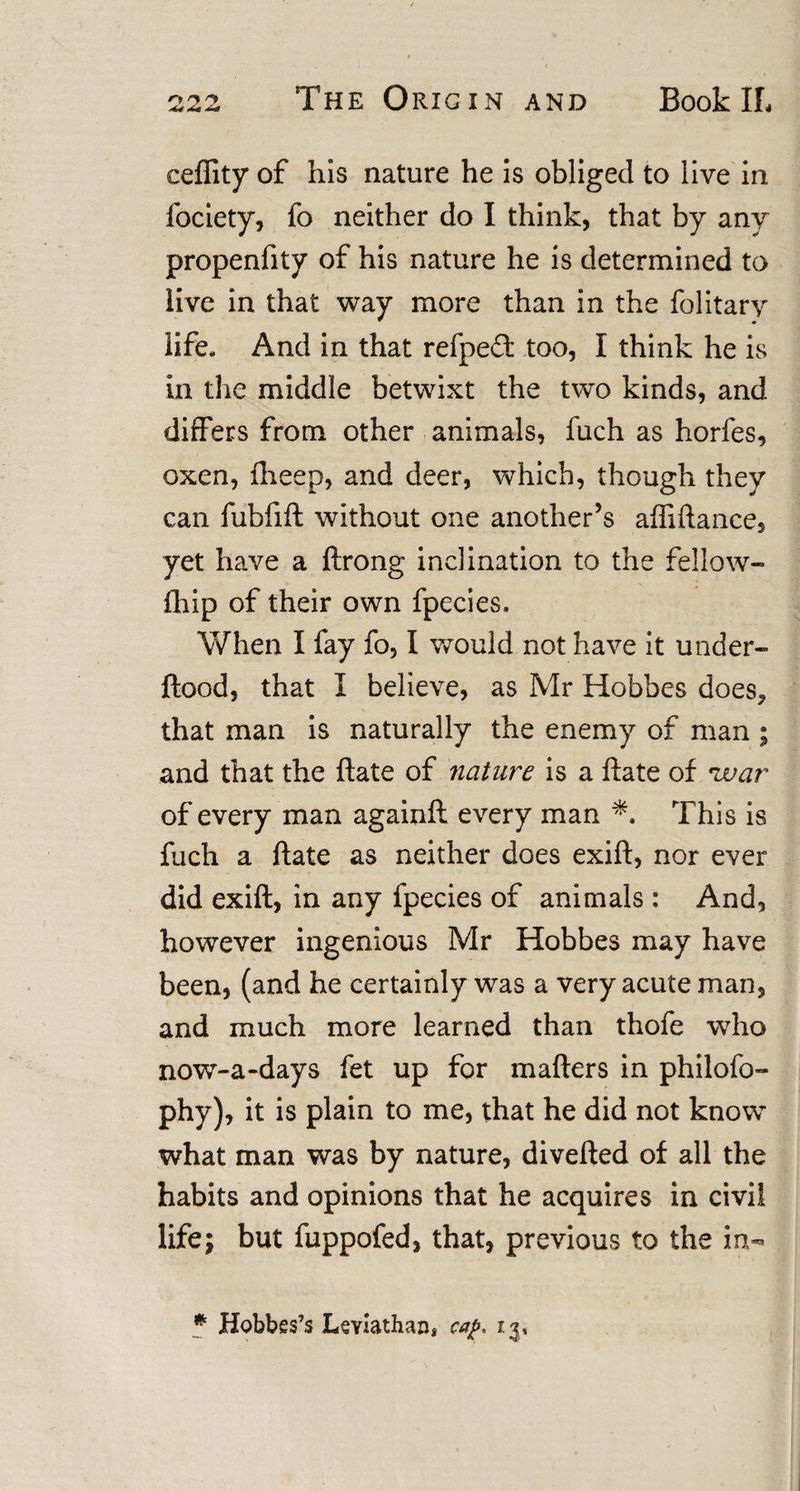 ceflity of his nature he is obliged to live in fociety, fo neither do I think, that by any propenfity of his nature he is determined to live in that way more than in the folitary life- And in that refped: too, I think he is in the middle betwixt the two kinds, and differs from other animals, fuch as horfes, oxen, fheep, and deer, which, though they can fubfift without one another’s affiftance, yet have a ftrong inclination to the fellow- fhip of their own fpecies. When I fay fo, I would not have it under- ftood, that I believe, as Mr Hobbes does, that man is naturally the enemy of man ; and that the ftate of nature is a ftate of 'war of every man againft every man This is fuch a ftate as neither does exift, nor ever did exift, in any fpecies of animals: And, however ingenious Mr Hobbes may have been, (and he certainly was a very acute man, and much more learned than thofe who now-a-days fet up for matters in philofo- phy), it is plain to me, that he did not know what man was by nature, diverted of all the habits and opinions that he acquires in civil life; but fuppofed, that, previous to the in-