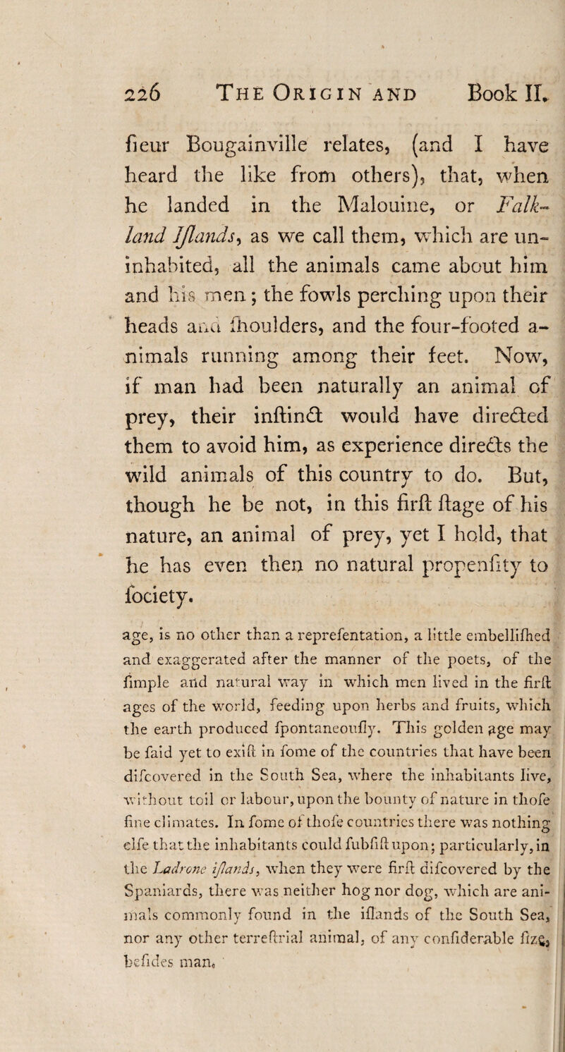 fieur Bougainville relates, (and I have heard the like from others), that, when he landed in the Malouine, or Falk¬ land IJlands, as we call them, which are un¬ inhabited, all the animals came about him and his men; the fowls perching upon their heads and (boulders, and the four-footed a- nimals running among their feet. Now, if man had been naturally an animal of prey, their inftindt would have directed them to avoid him, as experience dire&amp;s the wild animals of this country to do. But, though he be not, in this firft ftage of his nature, an animal of prey, yet I hold, that he has even then no natural propensity to Society. age, is no other than a reprefentation, a little embellifhed and exaggerated after the manner of the poets, of the fimple and natural way in which men lived in the firft ages of the world, feeding upon herbs and fruits, which the earth produced fpontaneoufiy. This golden age may be faid yet to exifi in fome of the countries that have been difcovered in the South Sea, where the inhabitants live, without toil or labour, upon the bounty of nature in thofe fine climates. In fome ol thofe countries there was nothing elfe that the inhabitants could fubfifiupon; particularly, in the Ladrone IJlands, when they were firft difcovered by the Spaniards, there was neither hog nor dog, which are ani¬ mals commonly found in the iflands of the South Sea, nor any other terreflxial animal, of any confiderable fiz£3 he Tides man.