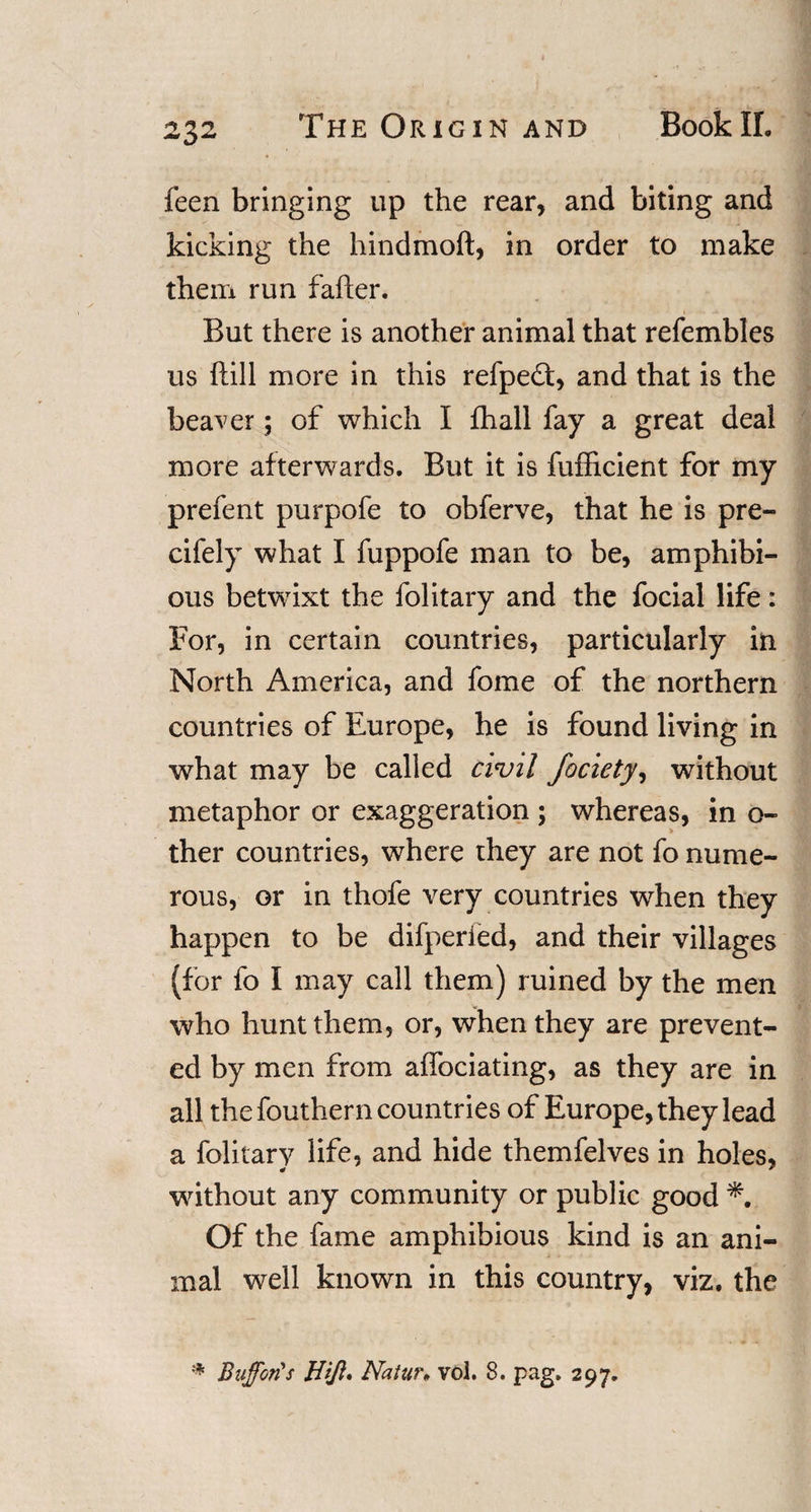 feen bringing up the rear, and biting and kicking the hindmoft, in order to make them run fafter. But there is another animal that refembles us ftill more in this refpedt, and that is the beaver; of which I fhall fay a great deal more afterwards. But it is fufficient for my prefent purpofe to obferve, that he is pre- cifely what I fuppofe man to be, amphibi¬ ous betwixt the folitary and the focial life: For, in certain countries, particularly in North America, and fome of the northern countries of Europe, he is found living in what may be called civil fociety, without metaphor or exaggeration ; whereas, in o- ther countries, where they are not fo nume¬ rous, or in thofe very countries when they happen to be difperied, and their villages (for fo I may call them) ruined by the men who hunt them, or, when they are prevent¬ ed by men from affociating, as they are in all the fouthern countries of Europe, they lead a folitary life, and hide themfelves in holes, without any community or public good Of the fame amphibious kind is an ani¬ mal well known in this country, viz. the * Buffer?s Hffl. Natur• vol. 8. pag. 297.