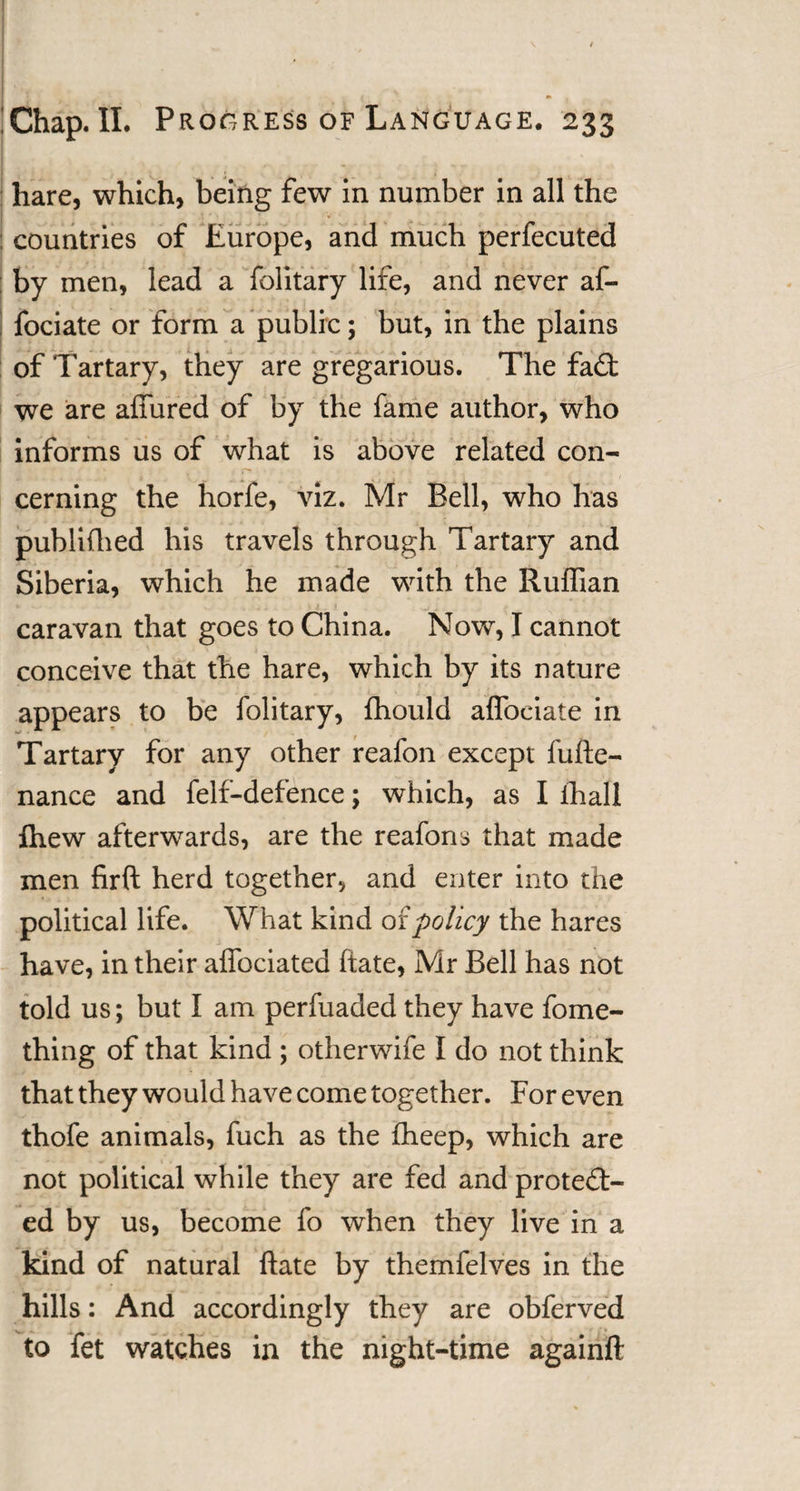 hare, which, being few in number in all the countries of Europe, and much perfecuted by men, lead a folitary life, and never af- fociate or form a public; but, in the plains of Tartary, they are gregarious. The fa£t we are affured of by the fame author, who informs us of what is above related con¬ cerning the horfe, viz. Mr Bell, who has publifhed his travels through Tartary and Siberia, which he made with the Ruffian caravan that goes to China. Now, I cannot conceive that the hare, which by its nature appears to be folitary, fhould affociate in Tartary for any other reafon except fufte- nance and felf-defence; which, as I ihall fhew afterwards, are the reafons that made men firft herd together, and enter into the political life. What kind of policy the hares have, in their affociated ftate, Mr Bell has not told us; but I am perfuaded they have fome- thing of that kind ; otherwife I do not think that they would have come together. For even thofe animals, fuch as the fheep, which are not political while they are fed and protect¬ ed by us, become fo when they live in a kind of natural ftate by themfelves in the hills: And accordingly they are obferved to fet watches in the night-time againft