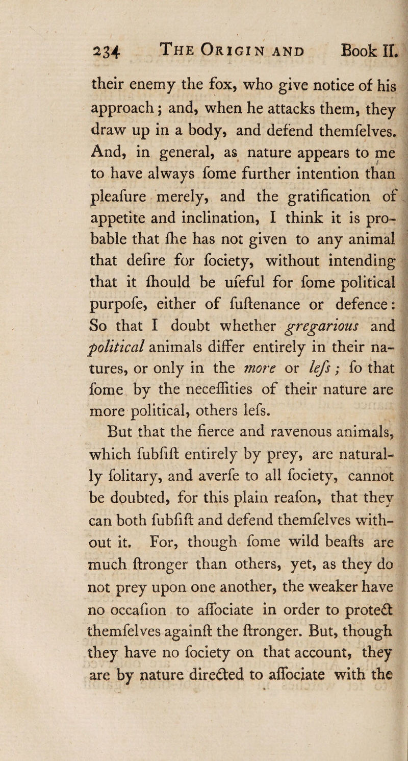 their enemy the fox, who give notice of his approach; and, when he attacks them, they draw up in a body, and defend themfelves. And, in general, as nature appears to me to have always fome further intention than pleafure merely, and the gratification of appetite and inclination, I think it is pro¬ bable that fhe has not given to any animal that defire for fociety, without intending that it fhould be ufeful for fome political purpofe, either of fuftenance or defence: So that I doubt whether gregarious and political animals differ entirely in their na¬ tures, or only in the more or lefs; fo that fome by the neceffities of their nature are more political, others lefs. But that the fierce and ravenous animals, which fubfift entirely by prey, are natural¬ ly folitary, and averfe to all fociety, cannot be doubted, for this plain reafon, that they can both fubfift and defend themfelves with¬ out it. For, though fome wild beafts are much ftronger than others, yet, as they do not prey upon one another, the weaker have no occafion to affociate in order to protect themfelves againft the ftronger. But, though they have no fociety on that account, they are by nature directed to affociate with the