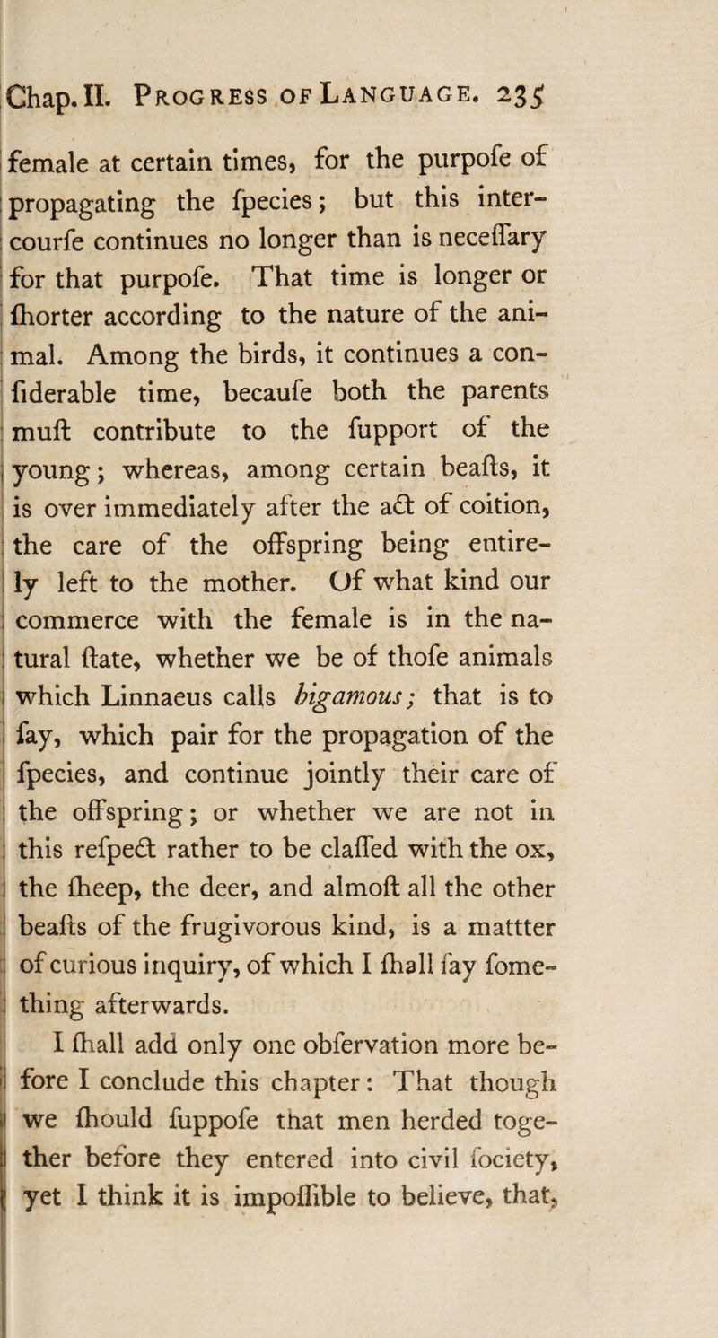 female at certain times, for the purpofe of : propagating the fpecies; but this inter- courfe continues no longer than is neceffary for that purpofe. That time is longer or fhorter according to the nature of the ani¬ mal. Among the birds, it continues a con- fiderable time, becaufe both the parents mu ft contribute to the fupport of the young; whereas, among certain beafts, it is over immediately after the a£t of coition, : the care of the offspring being entire¬ ly left to the mother. Of what kind our commerce with the female is in the na¬ tural ftate, whether we be of thofe animals which Linnaeus calls bigamous; that is to fay, which pair for the propagation of the fpecies, and continue jointly their care of the offspring; or whether we are not in this refpe£t rather to be claffed with the ox, the fheep, the deer, and almoft all the other beafts of the frugivorous kind, is a mattter I of curious inquiry, of which I fhall fay feme- thing afterwards. I (hall add only one obfervation more be- I' fore I conclude this chapter: That though we ihould fuppofe that men herded toge¬ ther before they entered into civil fociety, ; yet I think it is impoffible to believe, that*