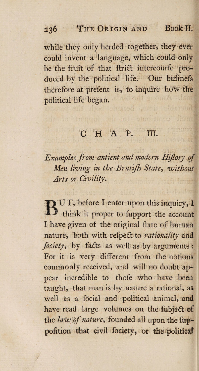 while they only herded together, they ever could invent a language, which could only be the fruit of that ftrift intercourfe pro¬ duced by the political life. Our bufinefs therefore at prefent is, to inquire how the political life began. C HAP. III. Examples from antient and modern Hiftory of Men living in the Brutifh State, vuithout Arts or Civility. BUT, before I enter upon this inquiry, I think it proper to fupport the account I have given of the original ftate of human nature, both with refpeit to rationality and fociety, by fails as well as by arguments : For it is very different from the notions commonly received, and will no doubt ap~ pear incredible to thofe who have been taught, that man is by nature a rational, as well as a focial and political animal, and have read large volumes on the fubjeil of the lava of nature, founded all upon the fup- pofition that civil fociety, or the political