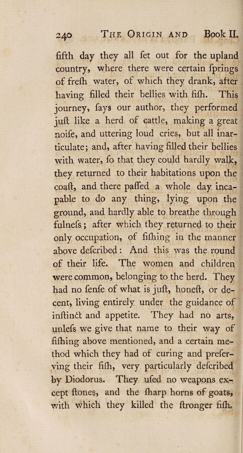 fifth day they all fet out for the upland country, where there were certain fprings of frefh water, ot which they drank, after having filled their bellies with fi£h. This \ journey, fays our author, they performed juft like a herd of cattle, making a great noife, and uttering loud cries, but all inar¬ ticulate; and, after having filled their bellies with water, fo that they could hardly walk, they returned to their habitations upon the coaft, and there paffed a whole day inca¬ pable to do any thing, lying upon the ground, and hardly able to breathe through fulnefs; after which they returned to their only occupation, of fiihing in the manner above defcribed: And this was the round of their life. The women and children were common, belonging to the herd. They had no fenfe of what is juft, honeft, or de¬ cent, living entirely under the guidance of inftindt and appetite. They had no arts, unlefs we give that name to their way of fifhing above mentioned, and a certain me¬ thod which they had of curing and prefer- ving their fi(h, very particularly defcribed by Diodorus. They ufed no weapons ex¬ cept ftones, and the fharp horns of goats, with which they killed the ftronger fiftu