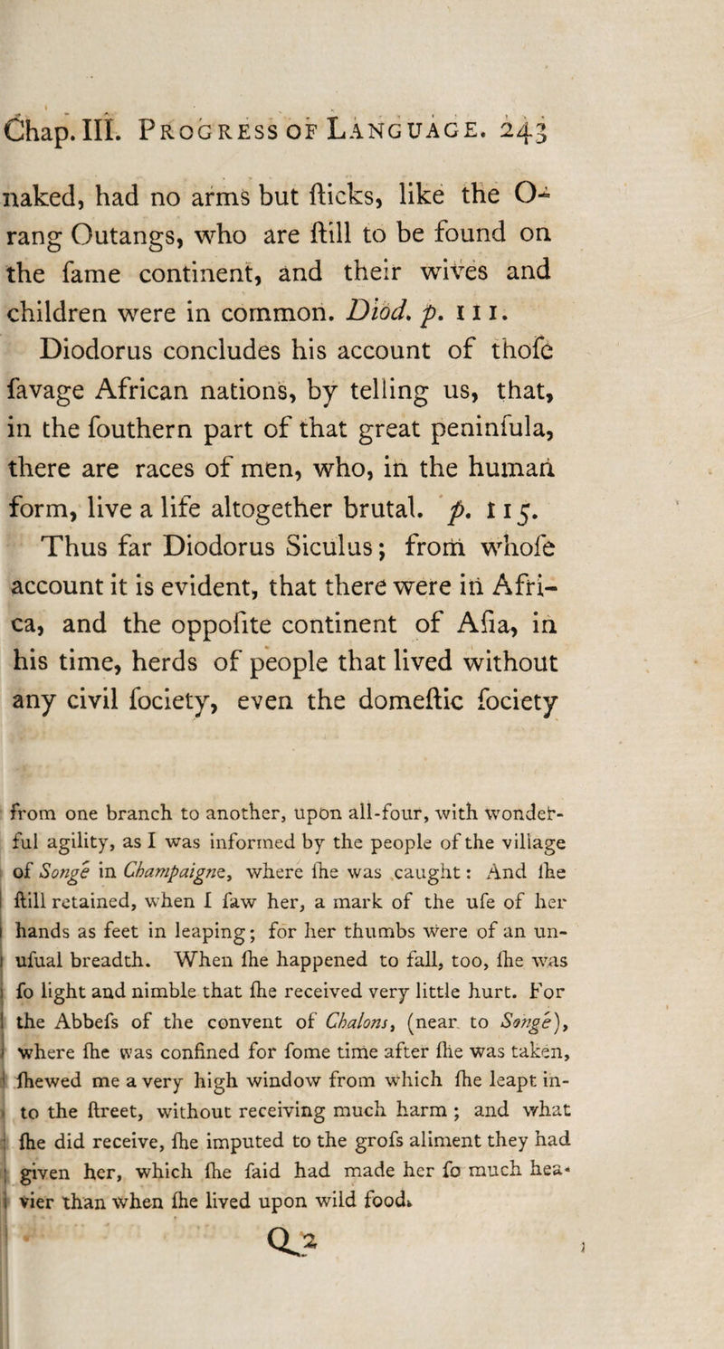 Chap.IIL Progress of Language. 243 naked, had no arms but flicks, like the O- rang Outangs, who are ftill to be found on the fame continent, and their wives and children were in common. Diod, p. 111. Diodorus concludes his account of thofe favage African nations, by telling us, that, in the fouthern part of that great peninfula, there are races of men, who, in the human form, live a life altogether brutal, p. 115. Thus far Diodorus Siculus; from whofe account it is evident, that there were in Afri¬ ca, and the oppofite continent of Afia, in his time, herds of people that lived without any civil fociety, even the domeftic fociety from one branch to another, upon all-four, with wonder¬ ful agility, as I was informed by the people of the village of Songe in Champaigns, where fhe was caught: And ihe ftill retained, when I faw her, a mark of the ufe of her hands as feet in leaping; for her thumbs Were of an un- 1 ufual breadth. When Ihe happened to fall, too, Ihe was 1 fo light and nimble that flie received very little hurt. For ! the Abbefs of the convent of Chalons, (near to Songe), I where (he was confined for fome time after fhe was taken, ; ftiewed me a very high window from which fhe leapt iii- » to the ftreet, without receiving much harm ; and what : fhe did receive, fhe imputed to the grofs aliment they had j given her, which fhe faid had made her fo much hea- i vier than when fhe lived upon wild foodw CL*