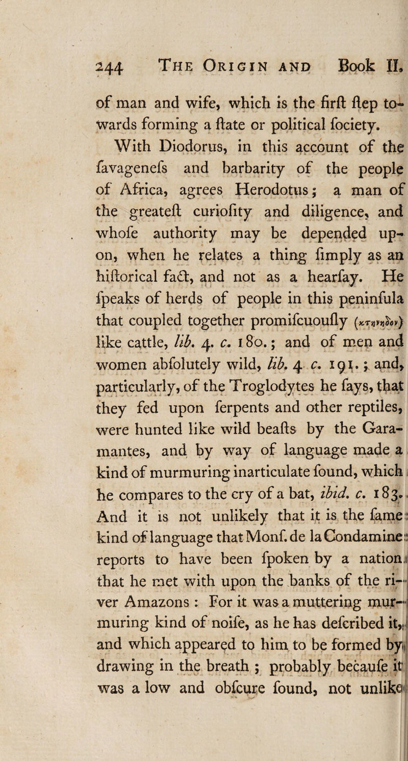 of man and wife, which is the firft ftep to¬ wards forming a ftate or political fociety. With Diodorus, in this account of the favagenefs and barbarity of the people of Africa, agrees Herodotus; a man of the greateft curiofity and diligence, and whofe authority may be depended up¬ on, when he relates a thing fimply as an hiftorical fa£t, and not as a hearfay. He fpeaks of herds of people in this peninfula that coupled together promifcuoufly (^^v) like cattle, lib. 4. c. 180.; and of men and • * X ■'* •&lt; &gt;* - women abfolutely wild, lib. 4 c. 191.; and, particularly, of the Troglodytes he fays, that they fed upon ferpents and other reptiles, were hunted like wild beafts by the Gara- mantes, and by way of language made a kind of murmuring inarticulate found, which he compares to the cry of a bat, ibid. c. 183. And it is not unlikely that it is the fame kind of language thatMonf.de laCondamine: reports to have been fpoken by a nation, that he met with upon the banks of the ri¬ ver Amazons : For it was a muttering mur¬ muring kind of noife, as he has defcribed it,, and which appeared to him to be formed by, drawing in the breath ; probably becaufe it was a low and obfeure found, not unlike ;