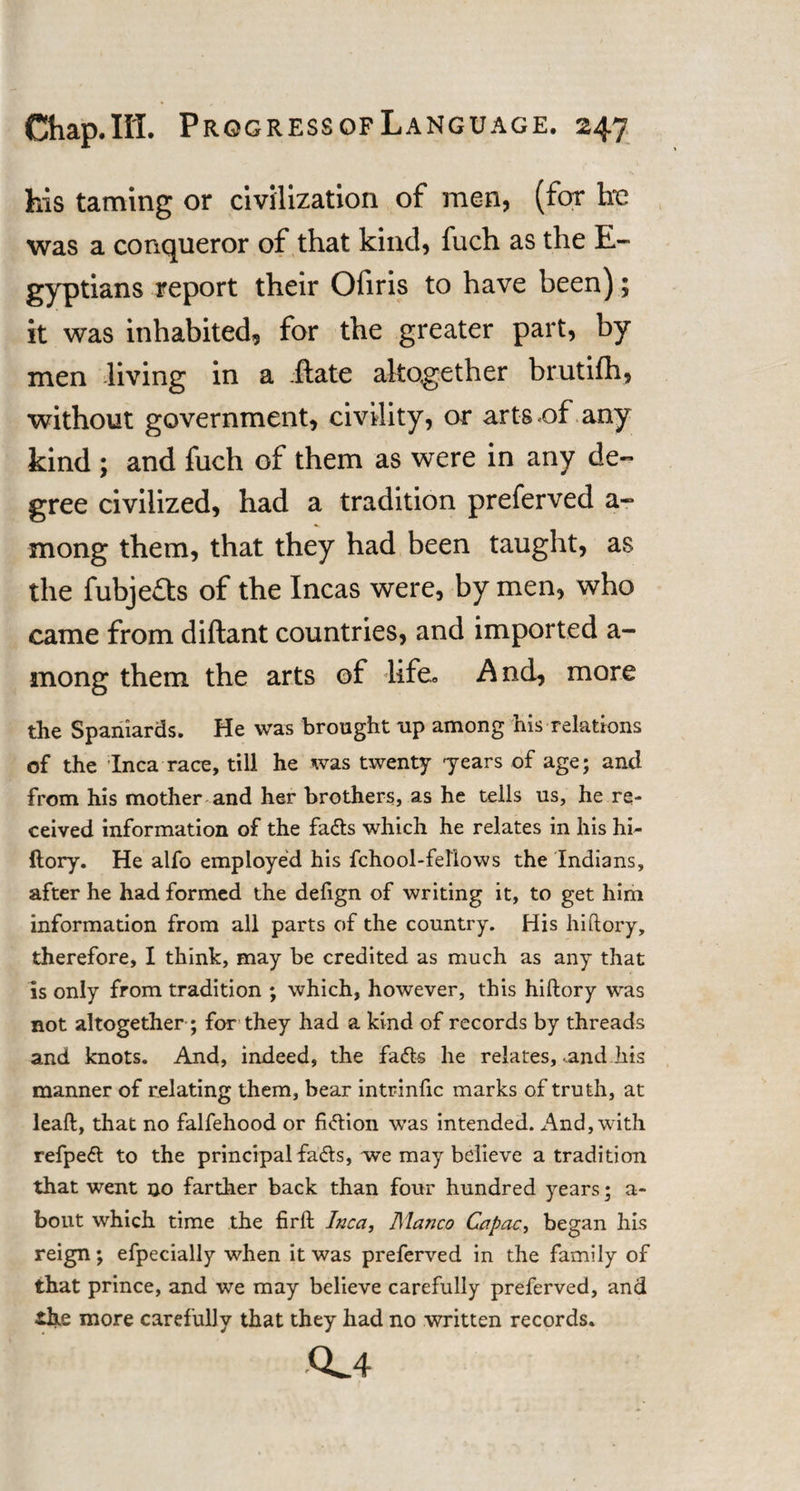 his taming or civilization of men, (for he was a conqueror of that kind, fuch as the E- gyptians report their Ofiris to have been); it was inhabited, for the greater part, by men living in a .fiate altogether brutifh, without government, civility, or arts .of any kind ; and fuch of them as were in any de¬ gree civilized, had a tradition preferved a- mong them, that they had been taught, as the fubjefts of the Incas were, by men, who came from diftant countries, and imported a- rnong them the arts of life. And, more the Spaniards. He was brought up among his relations of the Inca race, till he was twenty -years of age; and from his mother and her brothers, as he tells us, he re¬ ceived information of the fads which he relates in his hi- ftory. He alfo employed his fchool-fellows the Indians, after he had formed the defign of writing it, to get him information from all parts of the country. His hi ftory, therefore, I think, may be credited as much as any that is only from tradition ; which, however, this hiftory was not altogether ; for they had a kind of records by threads and knots. And, indeed, the fads he relates, .and his manner of relating them, bear intrinfic marks of truth, at leaft, that no falfehood or fiction was intended. And, with refped to the principal fads, we may believe a tradition that went no farther back than four hundred years; a- bout which time the firft Inca, Manco Capac, began his reign; efpecially when it was preferved in the family of that prince, and we may believe carefully preferved, and the more carefully that they had no written records. CL4