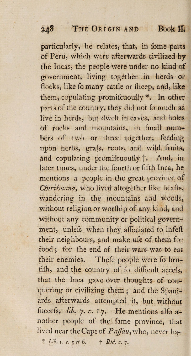 particularly, he relates, that, in feme parts of Peru, which were afterwards civilized by the Incas, the people were under no kind of government, living together in herds or flocks, like fo many cattle or fheep, and, like them, copulating promifeuoufly % In other t « ! parts of the country, they did not fo much as live in herds, but dwelt in caves, and holes of rocks and mountains, in fmall num¬ bers of two or three together, feeding upon herbs, grafs, roots, and wild fruits, And copulating promifeuoufly And, in later times, under the fourth or fifth Inca, he mentions a people in the great province of Chirihuana, who lived altogether like beafts, wandering in the mountains and woods, without religion or worfhip of any kind, and without any community or political govern¬ ment, unlefs when they aflociated to infefl; their neighbours, and make ufe of them for food; for the end of their wars was to eat their enemies. Thefe people were fo bru- tifh, and the country of fo difficult accefs, that the Inca gave over thoughts of con¬ quering or civilizing them; and the Spani¬ ards afterwards attempted it, but without * ' * t * • , fuccefs, lib. 7. c. 17. He mentions alfo a- nother people of the fame province, that lived near the Cape of Pajfau^ who, never ha~ f Lib. 1. c. 5 ei 6, f Ibid. c. y*